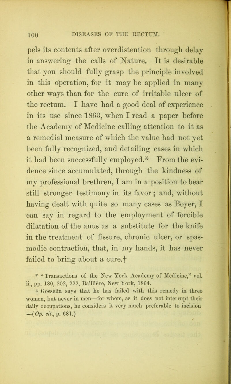 pels its contents after overdistention through delay in answering the calls of Nature. It is desirable that you should fully grasp the principle involved in this operation, for it may he applied in many other ways than for the cure of irritable ulcer of the rectum. I have had a good deal of experience in its use since 1863, when I read a paper before the Academy of Medicine calling attention to it as a remedial measure of which the value had not yet been fully recognized, and detailing cases in which it had been successfully employed.* From the evi- dence since accumulated, through the kindness of my professional brethren, I am in a position to bear still stronger testimony in its favor; and, without having dealt with quite so many cases as Boyer, I can say in regard to the employment of forcible dilatation of the anus as a substitute for the knife in the treatment of fissure, chronic ulcer, or spas- modic contraction, that, in my hands, it has never failed to bring about a cure.f * “ Transactions of the New York Academy of Medicine,” vol. ii., pp. 180, 202, 222, Bailliere, New York, 1864. t Gosselin says that he has failed with this remedy in three women, but never in men—for whom, as it does not interrupt their daily occupations, he considers it very much preferable to incision —-( Op. citp. 681.)