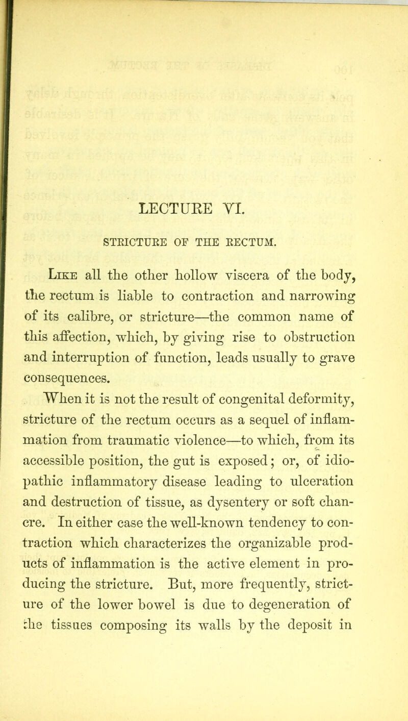 STEICTUEE OF THE EECTUM. Like all the other hollow viscera of the body, the rectum is liable to contraction and narrowing of its calibre, or strictnre—the common name of this affection, which, by giving rise to obstruction and interruption of function, leads usually to grave consequences. When it is not the result of congenital deformity, stricture of the rectum occurs as a sequel of inflam- mation from traumatic violence—to which, from its accessible position, the gut is exposed; or, of idio- pathic inflammatory disease leading to ulceration and destruction of tissue, as dysentery or soft chan- cre. In either case the well-known tendency to con- traction which characterizes the organizable prod- ucts of inflammation is the active element in pro- ducing the stricture. But, more frequently, strict- ure of the lower bowel is due to degeneration of the tissues composing its walls by the deposit in