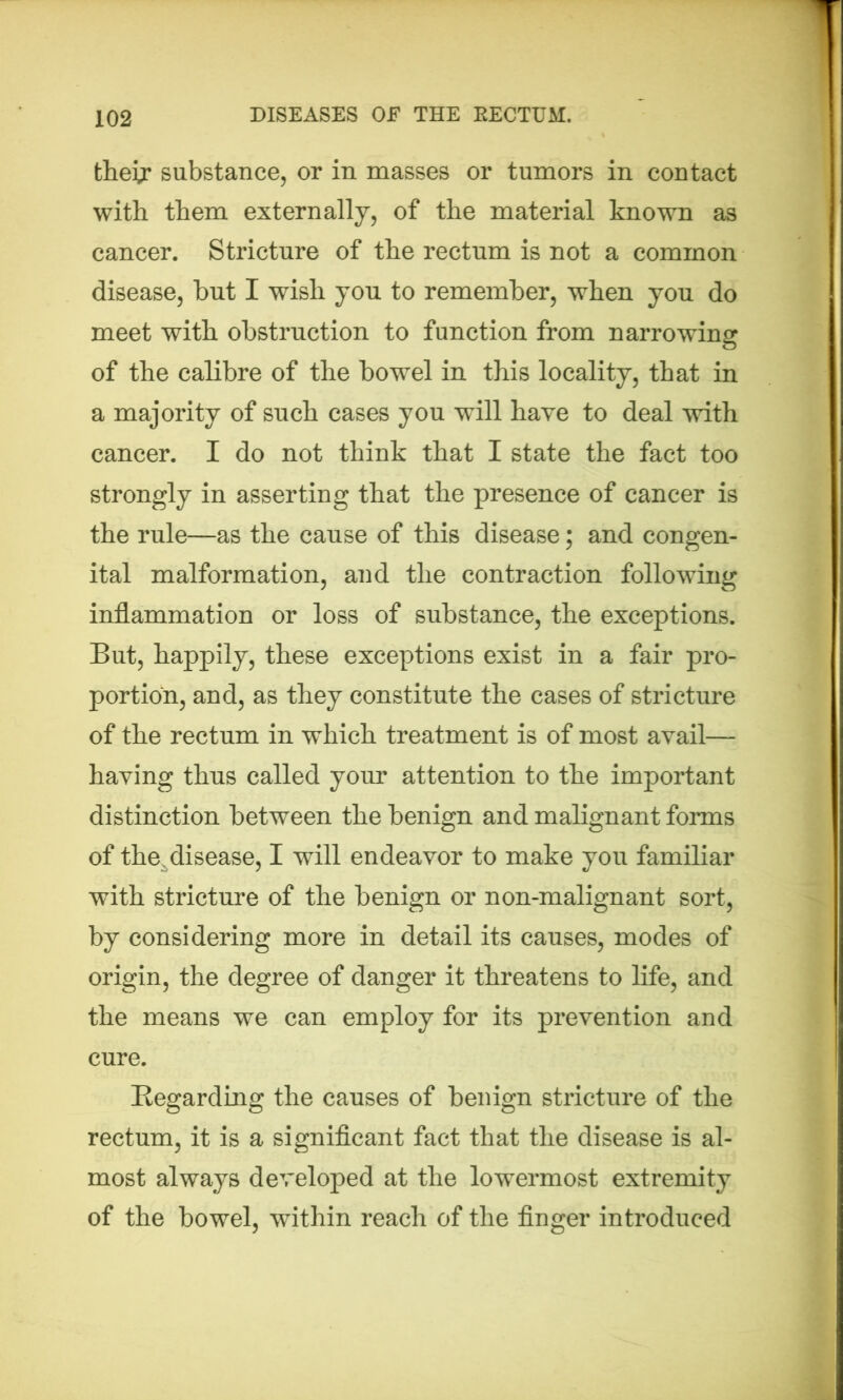 their substance, or in masses or tumors in contact with them externally, of the material known as cancer. Stricture of the rectum is not a common disease, but I wish you to remember, when you do meet with obstruction to function from narrowing of the calibre of the bowrel in this locality, that in a majority of such cases you will have to deal with cancer. I do not think that I state the fact too strongly in asserting that the presence of cancer is the rule—as the cause of this disease; and congen- ital malformation, and the contraction following inflammation or loss of substance, the exceptions. But, happily, these exceptions exist in a fair pro- portion, and, as they constitute the cases of stricture of the rectum in which treatment is of most avail— having thus called your attention to the important distinction between the benign and malignant forms of the^disease, I will endeavor to make you familiar with stricture of the benign or non-malignant sort, by considering more in detail its causes, modes of origin, the degree of danger it threatens to life, and the means we can employ for its prevention and cure. Regarding the causes of benign stricture of the rectum, it is a significant fact that the disease is al- most always developed at the lowermost extremity of the bowel, within reach of the finger introduced