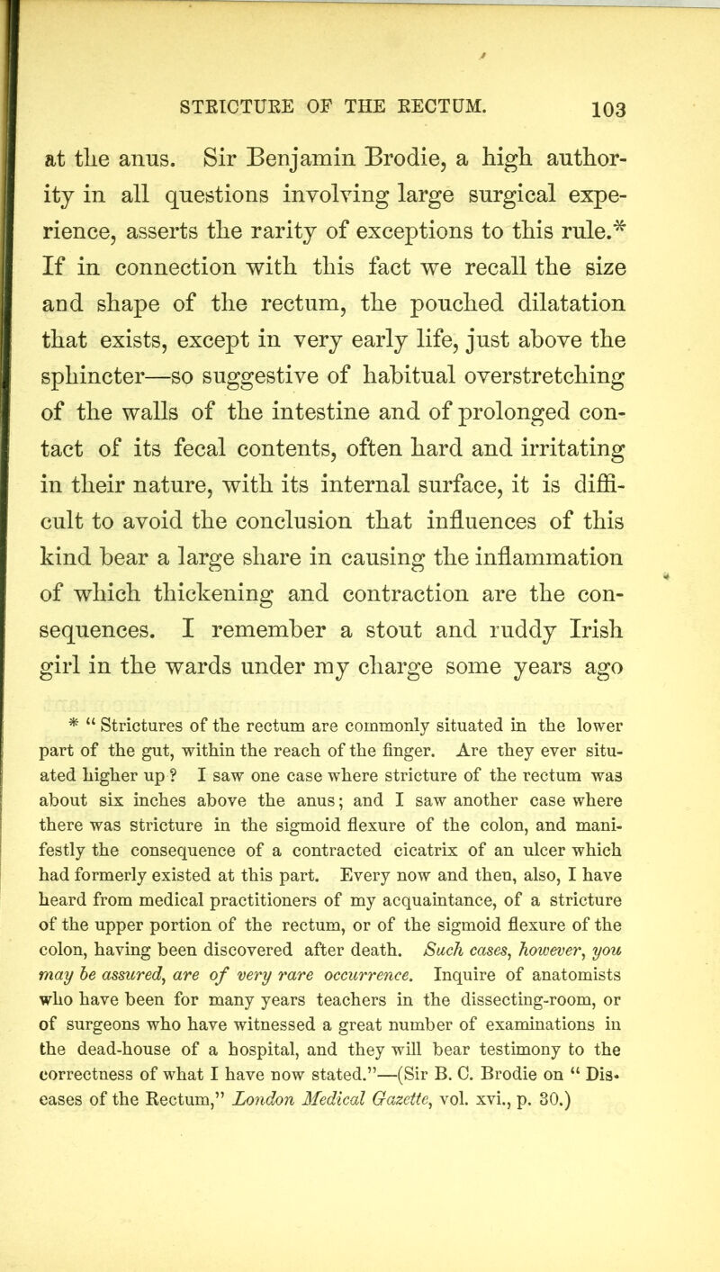 at tlie anus. Sir Benjamin Brodie, a high author- ity in all questions involving large surgical expe- rience, asserts the rarity of exceptions to this rule.* If in connection with this fact we recall the size and shape of the rectum, the pouched dilatation that exists, except in very early life, just above the sphincter—so suggestive of habitual overstretching of the walls of the intestine and of prolonged con- tact of its fecal contents, often hard and irritating in their nature, with its internal surface, it is diffi- cult to avoid the conclusion that influences of this kind bear a large share in causing the inflammation of which thickening and contraction are the con- sequences. I remember a stout and ruddy Irish girl in the wards under my charge some years ago * u Strictures of the rectum are commonly situated in the lower part of the gut, within the reach of the finger. Are they ever situ- ated higher up ? I saw one case where stricture of the rectum wa3 about six inches above the anus; and I saw another case where there was stricture in the sigmoid flexure of the colon, and mani- festly the consequence of a contracted cicatrix of an ulcer which had formerly existed at this part. Every now and then, also, I have heard from medical practitioners of my acquaintance, of a stricture of the upper portion of the rectum, or of the sigmoid flexure of the colon, having been discovered after death. Such cases, however, you may be assured, are of very rare occurrence. Inquire of anatomists who have been for many years teachers in the dissecting-room, or of surgeons who have witnessed a great number of examinations in the dead-house of a hospital, and they will bear testimony to the correctness of what I have now stated.”—(Sir B. 0. Brodie on “ Dis* eases of the Rectum,” London Medical Gazette, vol. xvi., p, 30.)