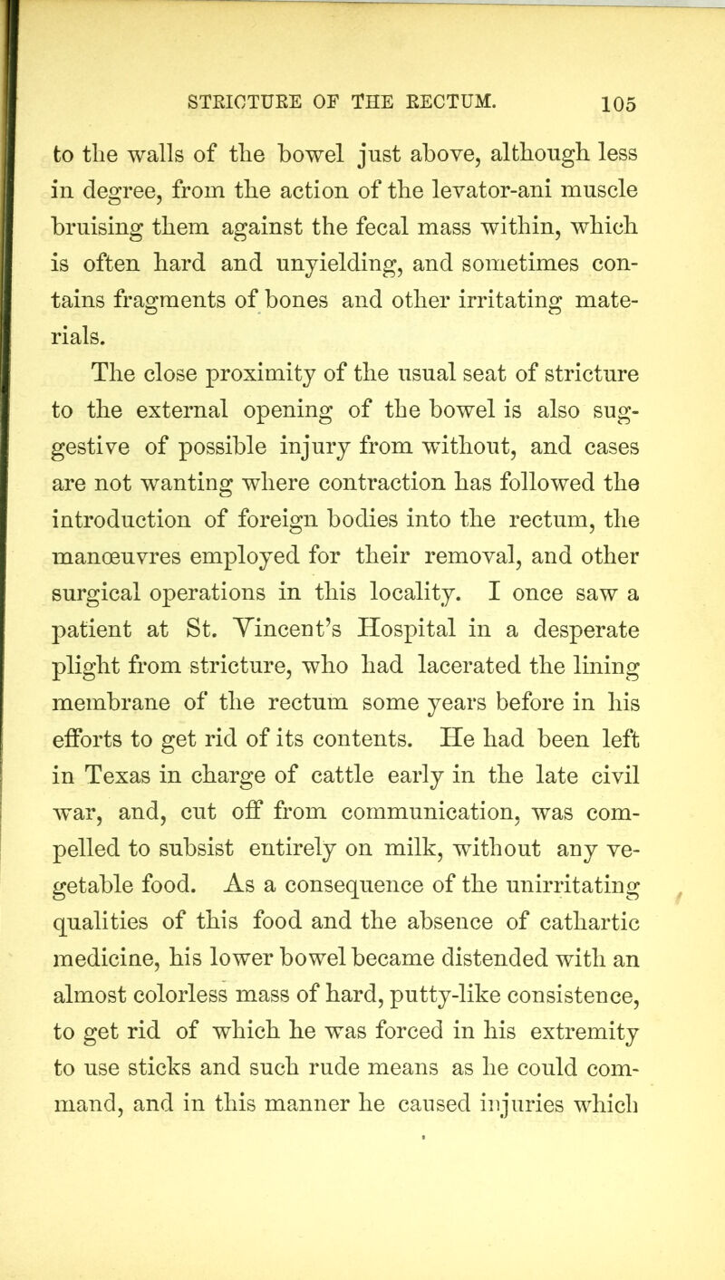 to tlie walls of the bowel just above, although less in degree, from the action of the levator-ani muscle bruising them against the fecal mass within, which is often hard and unyielding, and sometimes con- tains fragments of bones and other irritating mate- rials. The close proximity of the usual seat of stricture to the external opening of the bowel is also sug- gestive of possible injury from without, and cases are not wanting where contraction has followed the introduction of foreign bodies into the rectum, the manoeuvres employed for their removal, and other surgical operations in this locality. I once saw a patient at St. Vincent’s Hospital in a desperate plight from stricture, who had lacerated the lining membrane of the rectum some years before in his efforts to get rid of its contents. He had been left in Texas in charge of cattle early in the late civil war, and, cut off from communication, was com- pelled to subsist entirely on milk, without any ve- getable food. As a consequence of the unirritating qualities of this food and the absence of cathartic medicine, his lower bowel became distended with an almost colorless mass of hard, putty-like consistence, to get rid of which he was forced in his extremity to use sticks and such rude means as he could com- mand, and in this manner he caused injuries which