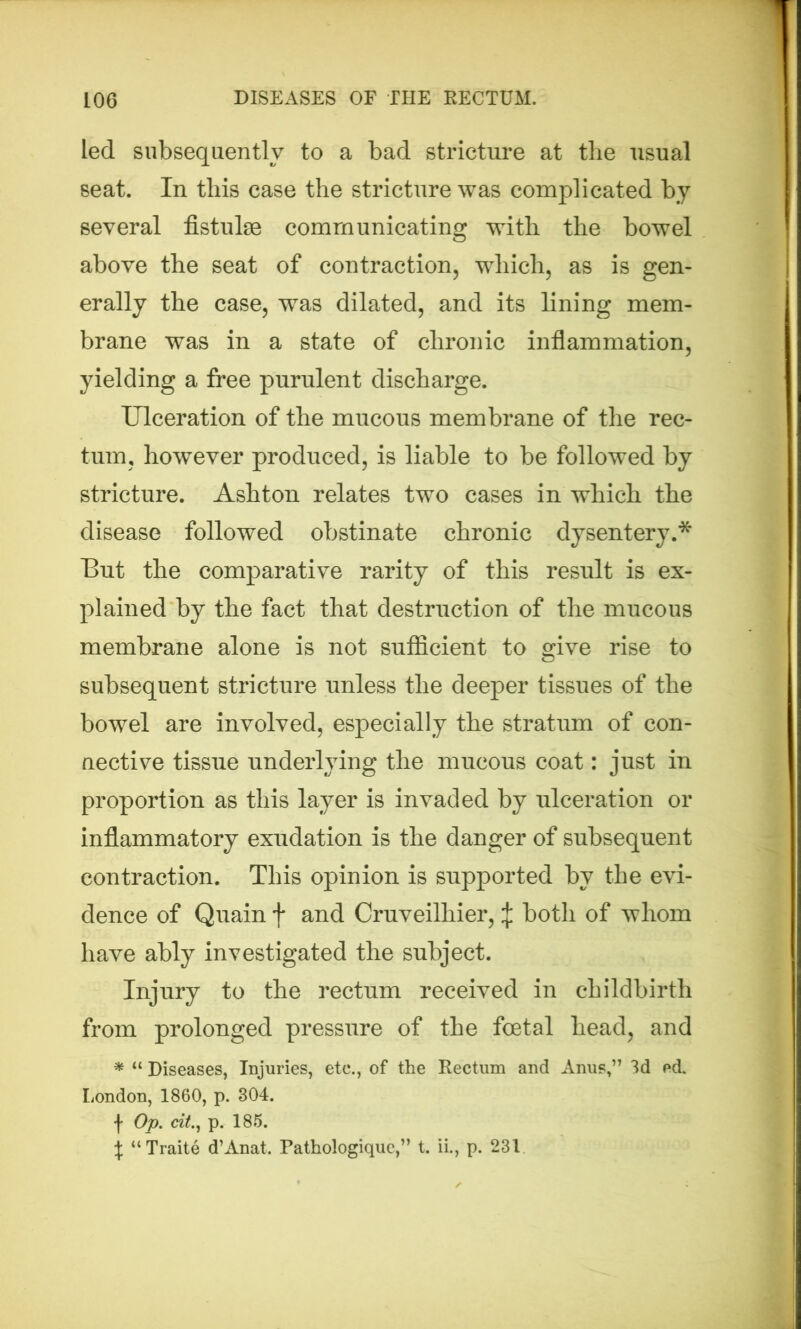 led subsequently to a bad stricture at the usual seat. In this case the stricture was complicated by several fistulse communicating with the bowel above the seat of contraction, which, as is gen- erally the case, was dilated, and its lining mem- brane was in a state of chronic inflammation, yielding a free purulent discharge. Ulceration of the mucous membrane of the rec- tum, however produced, is liable to be followed by stricture. Ashton relates two cases in which the disease followed obstinate chronic dysentery.* But the comparative rarity of this result is ex- plained by the fact that destruction of the mucous membrane alone is not sufficient to give rise to subsequent stricture unless the deeper tissues of the bowel are involved, especially the stratum of con- nective tissue underlying the mucous coat: just in proportion as this layer is invaded by ulceration or inflammatory exudation is the danger of subsequent contraction. This opinion is supported by the evi- dence of Quain f and Cruveilhier, J both of whom have ably investigated the subject. Injury to the rectum received in childbirth from prolonged pressure of the foetal head, and * “ Diseases, Injuries, etc., of the Rectum and Anus,” 3d ed. London, 1860, p. 304. j* Op. cit., p. 185. \ “Traite d’Anat. Pathologiquc,” t. ii., p. 231