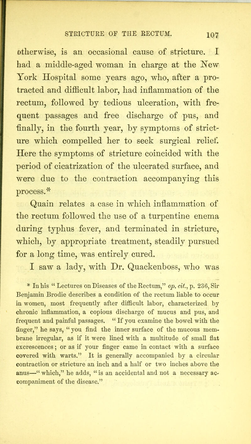 otherwise, is an occasional cause of stricture. I had a middle-aged woman in charge at the New York Hospital some years ago, who, after a pro- tracted and difficult labor, had inflammation of the rectum, followed by tedious ulceration, with fre- quent passages and free discharge of pus, and finally, in the fourth year, by symptoms of strict- ure which compelled her to seek surgical relief. Here the symptoms of stricture coincided with the period of cicatrization of the ulcerated surface, and were due to the contraction accompanying this process.* Quain relates a case in which inflammation of the rectum followed the use of a turpentine enema during typhus fever, and terminated in stricture, which, by appropriate treatment, steadily pursued for a long time, was entirely cured. I saw a lady, with Dr. Quackenboss, who was * In his “ Lectures on Diseases of the Rectum,” op. cit., p. 236, Sir Benjamin Brodie describes a condition of the rectum liable to occur in women, most frequently after difficult labor, characterized by chronic inflammation, a copious discharge of mucus and pus, and frequent and painful passages. “ If you examine the bowel with the finger,” he says, “ you find the inner surface of the mucous mem- brane irregular, as if it were lined with a multitude of small flat excrescences; or as if your finger came in contact with a surface covered with warts.” It is generally accompanied by a circular contraction or stricture an inch and a half or two inches above the anus—“ which,” he adds, “ is an accidental and not a necessary ac- companiment of the disease.”