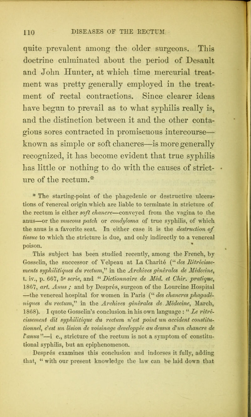 quite prevalent among the older surgeons. This doctrine culminated about the period of Desault and John Hunter, at which time mercurial treat- ment was pretty generally employed in the treat- ment of rectal contractions. Since clearer ideas have begun to prevail as to what syphilis really is, and the distinction between it and the other conta- gious sores contracted in promiscuous intercourse— known as simple or soft chancres—is more generally recognized, it has become evident that true syphilis lias little or nothing to do with the causes of strict- ure of the rectum.* * The starting-point of the phagedenic or destructive ulcera- tions of venereal origin which are liable to terminate in stricture of the rectum is either soft chancre—conveyed from the vagina to the anus—or the mucous patch or condyloma of true syphilis, of which the anus is a favorite seat. In either case it is the destruction of tissue to which the stricture is due, and only indirectly to a venereal poison. This subject has been studied recently, among the French, by Gosselin, the successor of Velpeau at La Charite (u des Retrecisse- ments syphilitiques du rectum f in the Archives generates de Medecine, t. iv., p. 667, 5e serie, and “ Dictionnaire de Med. et Chir. pratique, 1867, art. Anus ; and by Despres, surgeon of the Lourcine Hospital —the venereal hospital for women in Paris (M des chancres phagade- niques du rectum,” in the Archives generates de Medecine, March, 1868). I quote Gosselin’s conclusion, in his own language : “ Le retre- cissement dit syphilitique du rectum n'est point un accident cortstitu- tionnel, dest un lesion de voisinage developpee au dessus (Pun chancre de Vanus ”—i e., stricture of the rectum is not a symptom of constitu- tional syphilis, but an epiphenomenon. Despres examines this conclusion and indorses it fully, adding that, “ with our present knowledge the law can be laid down that