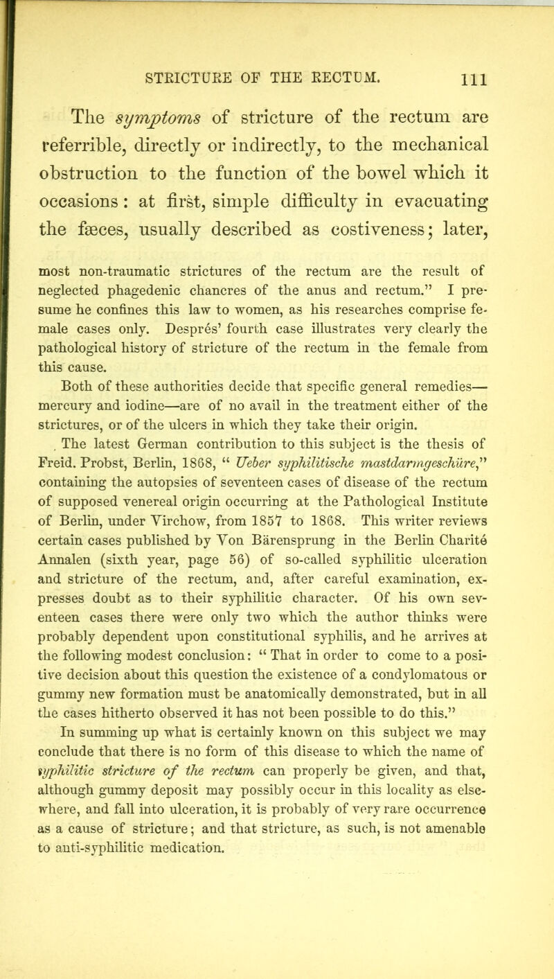 The symptoms of stricture of the rectum are referrible, directly or indirectly, to the mechanical obstruction to the function of the bowel which it occasions: at first, simple difficulty in evacuating the faeces, usually described as costiveness; later, most non-traumatic strictures of the rectum are the result of neglected phagedenic chancres of the anus and rectum.” I pre- sume he confines this law to women, as his researches comprise fe- male cases only. Despres’ fourth case illustrates very clearly the pathological history of stricture of the rectum in the female from this cause. Both of these authorities decide that specific general remedies— mercury and iodine—are of no avail in the treatment either of the strictures, or of the ulcers in which they take their origin. , The latest German contribution to this subject is the thesis of Freid. Probst, Berlin, 1868, “ TJeher syphilitische mastdarmgeschure,” containing the autopsies of seventeen cases of disease of the rectum of supposed venereal origin occurring at the Pathological Institute of Berlin, under Virchow, from 185Y to 1868. This writer reviews certain cases published by Yon Barensprung in the Berlin Charite Annalen (sixth year, page 56) of so-called syphilitic ulceration and stricture of the rectum, and, after careful examination, ex- presses doubt as to their syphilitic character. Of his own sev- enteen cases there were only two which the author thinks were probably dependent upon constitutional syphilis, and he arrives at the following modest conclusion: “ That in order to come to a posi- tive decision about this question the existence of a condylomatous or gummy new formation must be anatomically demonstrated, but in all the cases hitherto observed it has not been possible to do this.” In summing up what is certainly known on this subject we may conclude that there is no form of this disease to which the name of syphilitic stricture of the rectum can properly be given, and that, although gummy deposit may possibly occur in this locality as else- where, and fall into ulceration, it is probably of very rare occurrence as a cause of stricture; and that stricture, as such, is not amenable to anti-syphilitic medication.