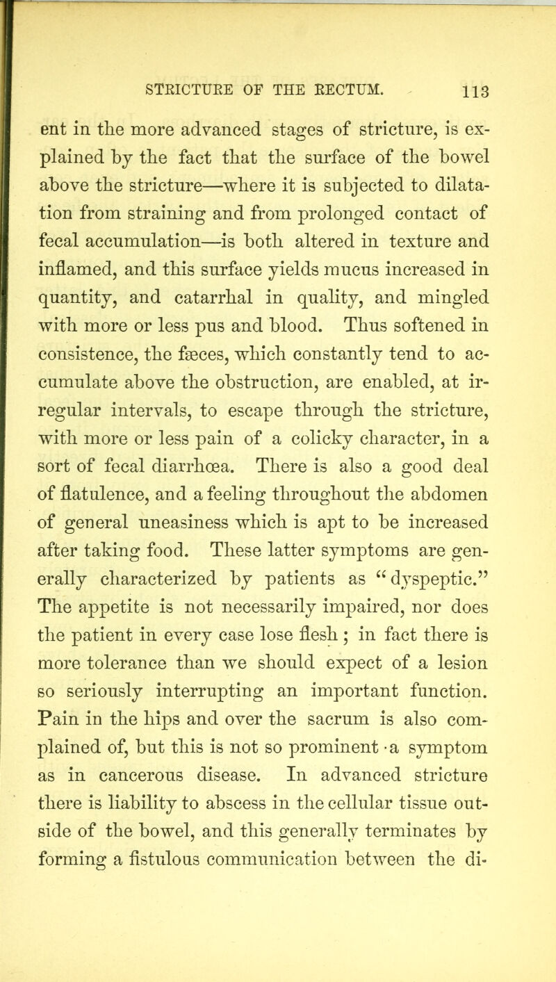 ent in the more advanced stages of stricture, is ex- plained by the fact that the surface of the bowel above the stricture—where it is subjected to dilata- tion from straining and from prolonged contact of fecal accumulation—is both altered in texture and inflamed, and this surface yields mucus increased in quantity, and catarrhal in quality, and mingled with more or less pus and blood. Thus softened in consistence, the faeces, which constantly tend to ac- cumulate above the obstruction, are enabled, at ir- regular intervals, to escape through the stricture, with more or less pain of a colicky character, in a sort of fecal diarrhoea. There is also a good deal of flatulence, and a feeling throughout the abdomen of general uneasiness which is apt to be increased after taking food. These latter symptoms are gen- erally characterized by patients as “ dyspeptic.” The appetite is not necessarily impaired, nor does the patient in every case lose flesh ; in fact there is more tolerance than we should expect of a lesion so seriously interrupting an important function. Pain in the hips and over the sacrum is also com- plained of, but this is not so prominent -a symptom as in cancerous disease. In advanced stricture there is liability to abscess in the cellular tissue out- side of the bowel, and this generally terminates by forming a fistulous communication between the di-