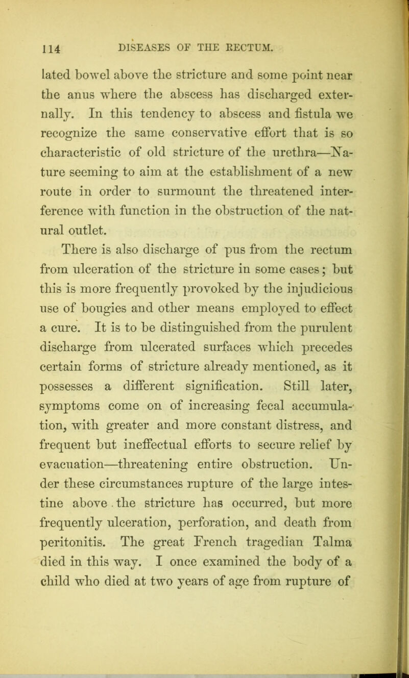 lated bowel above tlie stricture and some point near the anus where the abscess has discharged exter- nally. In this tendency to abscess and fistula we recognize the same conservative effort that is so characteristic of old stricture of the urethra—Na- ture seeming to aim at the establishment of a new route in order to surmount the threatened inter- ference with function in the obstruction of the nat- ural outlet. There is also discharge of pus from the rectum from ulceration of the stricture in some cases; but this is more frequently provoked by the injudicious use of bougies and other means employed to effect a cure. It is to be distinguished from the purulent discharge from ulcerated surfaces which precedes certain forms of stricture already mentioned, as it possesses a different signification. Still later, symptoms come on of increasing fecal accumula- tion, with greater and more constant distress, and frequent but ineffectual efforts to secure relief by evacuation—threatening entire obstruction. Un- der these circumstances rupture of the large intes- tine above . the stricture has occurred, but more frequently ulceration, perforation, and death from peritonitis. The great French tragedian Talma died in this way. I once examined the body of a child who died at two years of age from rupture of