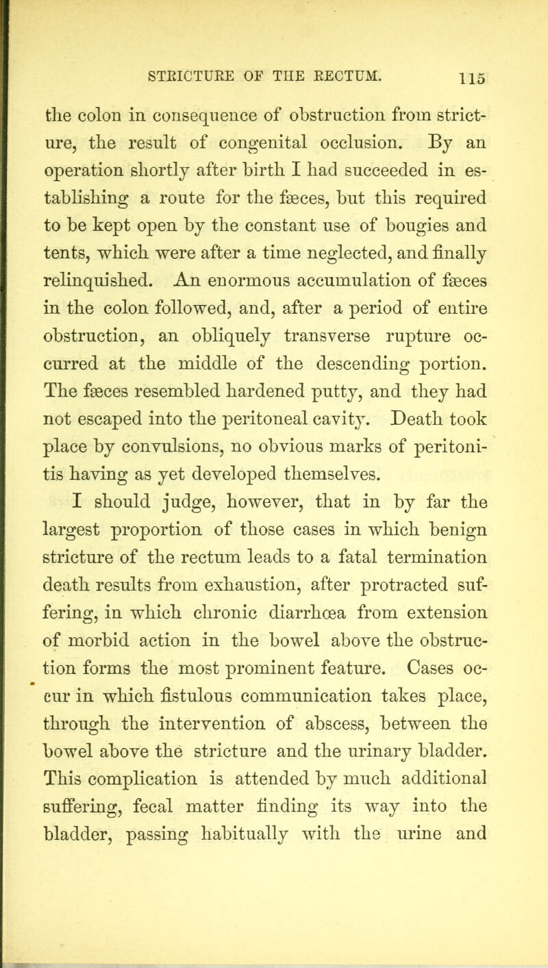 the colon in consequence of obstruction from strict- ure, the result of congenital occlusion. By an operation shortly after birth I had succeeded in es- tablishing a route for the faeces, but this required to be kept open by the constant use of bougies and tents, which were after a time neglected, and finally relinquished. An enormous accumulation of faeces in the colon followed, and, after a period of entire obstruction, an obliquely transverse rupture oc- curred at the middle of the descending portion. The faeces resembled hardened putty, and they had not escaped into the peritoneal cavity. Death took place by convulsions, no obvious marks of peritoni- tis having as yet developed themselves. I should judge, however, that in by far the largest proportion of those cases in which benign stricture of the rectum leads to a fatal termination death results from exhaustion, after protracted suf- fering, in which chronic diarrhoea from extension of morbid action in the bowel above the obstruc- tion forms the most prominent feature. Cases oc- cur in which fistulous communication takes place, through the intervention of abscess, between the bowel above the stricture and the urinary bladder. This complication is attended by much additional suffering, fecal matter finding its way into the bladder, passing habitually with the urine and