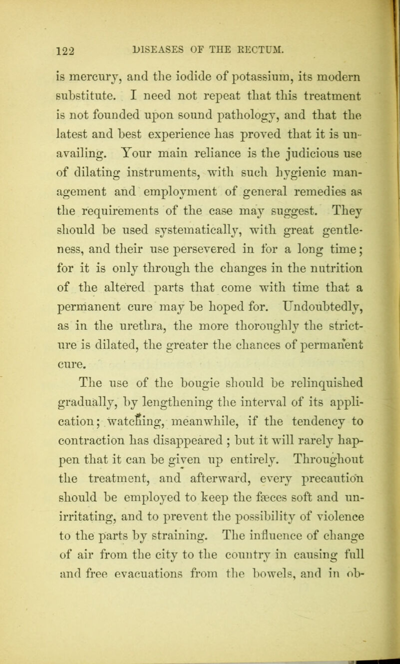 is mercury, and the iodide of potassium, its modern substitute. I need not repeat that this treatment is not founded upon sound pathology, and that the latest and best experience has proved that it is un- availing. Your main reliance is the judicious use of dilating instruments, with such hygienic man- agement and employment of general remedies as the requirements of the case may suggest. They should be used systematically, with great gentle- ness, and their use persevered in for a long time; for it is only through the changes in the nutrition of the altered parts that come with time that a permanent cure may be hoped for. Undoubtedly, as in the urethra, the more thoroughly the strict- ure is dilated, the greater the chances of permanent cure. The use of the bougie should be relinquished gradually, by lengthening the interval of its appli- cation; watcfiing, meanwhile, if the tendency to contraction has disappeared ; but it will rarely hap- pen that it can be given up entirely. Throughout the treatment, and afterward, every precaution should be employed to keep the feces soft and un- irritating, and to prevent the possibility of violence to the parts by straining. The influence of change of air from the city to the country in causing full and free evacuations from the bowels, and in ob-