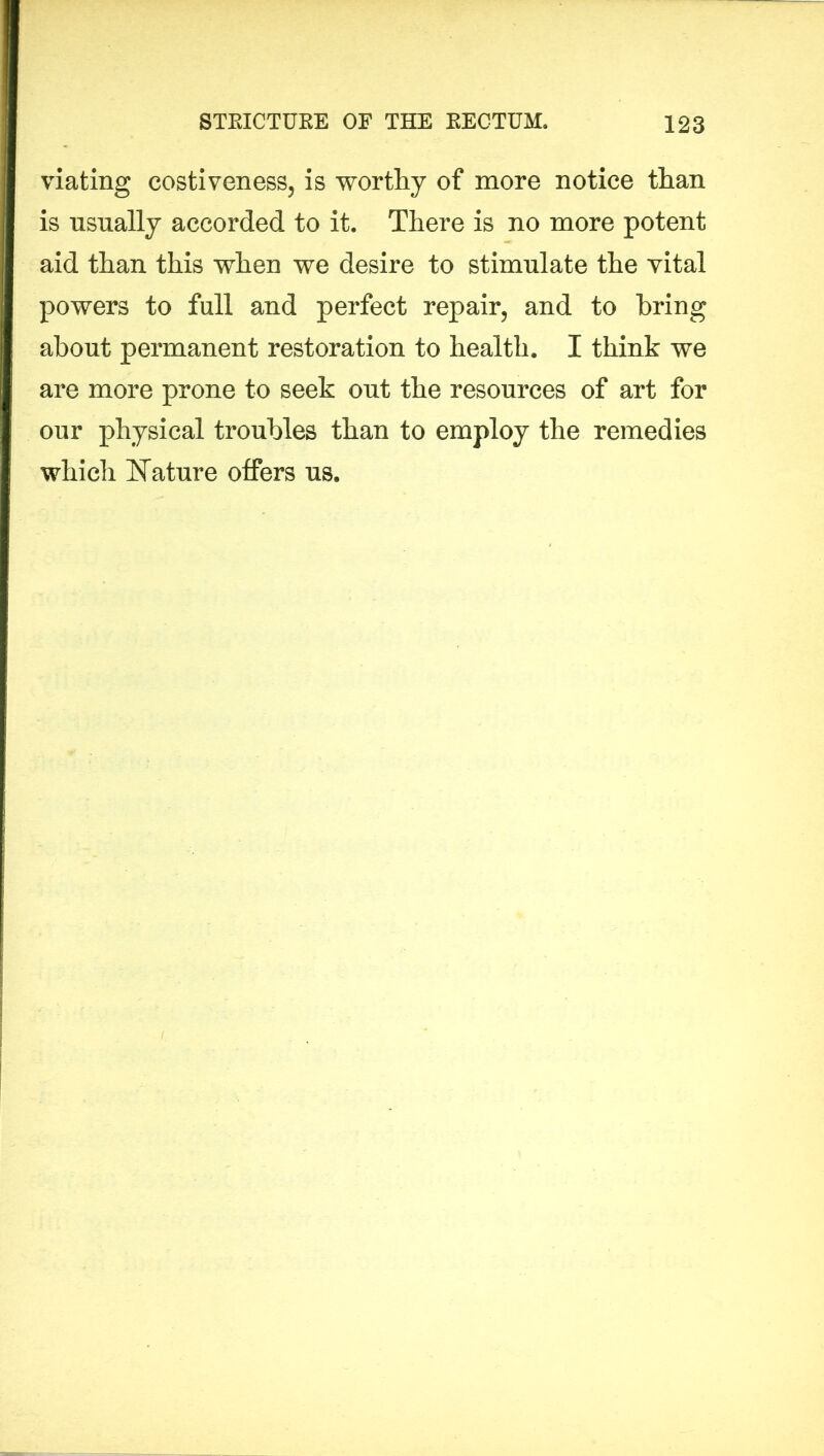 viating costiveness, is worthy of more notice than is usually accorded to it. There is no more potent aid than this when we desire to stimulate the vital powers to full and perfect repair, and to bring about permanent restoration to health. I think we are more prone to seek out the resources of art for our physical troubles than to employ the remedies which Nature offers us.