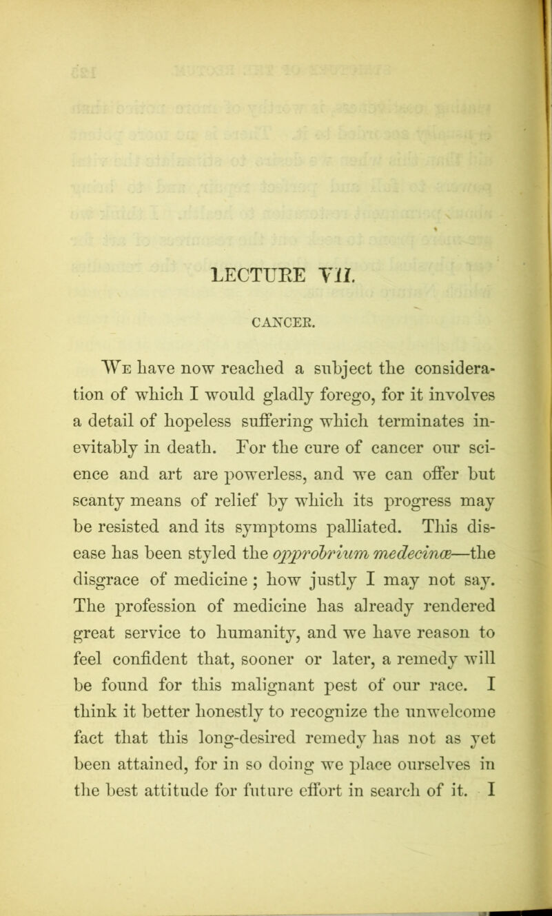 LECTURE Til. CANCER. We have now reached a subject the considera- tion of which I would gladly forego, for it involves a detail of hopeless suffering which terminates in- evitably in death. For the cure of cancer our sci- ence and art are powerless, and we can offer but scanty means of relief by which its progress may be resisted and its symptoms palliated. This dis- ease has been styled the opprobrium medecince—the disgrace of medicine ; how justly I may not say. The profession of medicine has already rendered great service to humanity, and we have reason to feel confident that, sooner or later, a remedy will be found for this malignant pest of our race. I think it better honestly to recognize the unwelcome fact that this long-desired remedy has not as yet been attained, for in so doiug we place ourselves in the best attitude for future effort in search of it. I