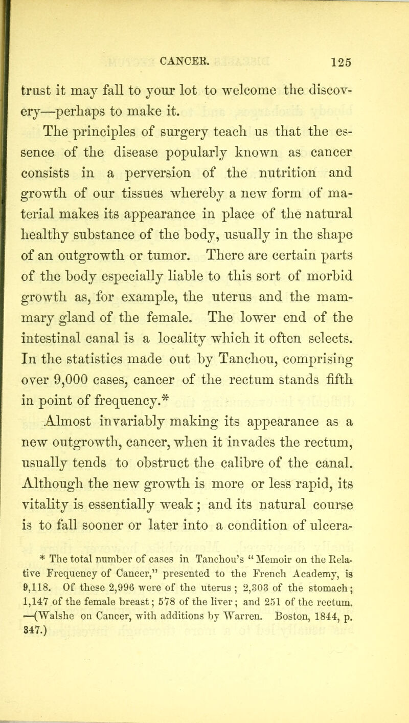 trust it may fall to your lot to welcome the discov- ery—perhaps to make it. The principles of surgery teach us that the es- sence of the disease popularly known as cancer consists in a perversion of the nutrition and growth of our tissues whereby a new form of ma- terial makes its appearance in place of the natural healthy substance of the body, usually in the shape of an outgrowth or tumor. There are certain parts of the body especially liable to this sort of morbid growth as, for example, the uterus and the mam- mary gland of the female. The lower end of the intestinal canal is a locality which it often selects. In the statistics made out by Tanchou, comprising over 9,000 cases, cancer of the rectum stands fifth in point of frequency.* Almost invariably making its appearance as a new outgrowth, cancer, when it invades the rectum, usually tends to obstruct the calibre of the canal. Although the new growth is more or less rapid, its vitality is essentially weak ; and its natural course is to fall sooner or later into a condition of ulcera- * The total number of cases in Tanchou’s “ Memoir on the Rela- tive Frequency of Cancer,” presented to the French Academy, is 9,118. Of these 2,996 were of the uterus ; 2,308 of the stomach; 1,147 of the female breast; 578 of the liver; and 251 of the rectum. —(Walshe on Cancer, with additions by Warren. Boston, 1844, p. 347.)