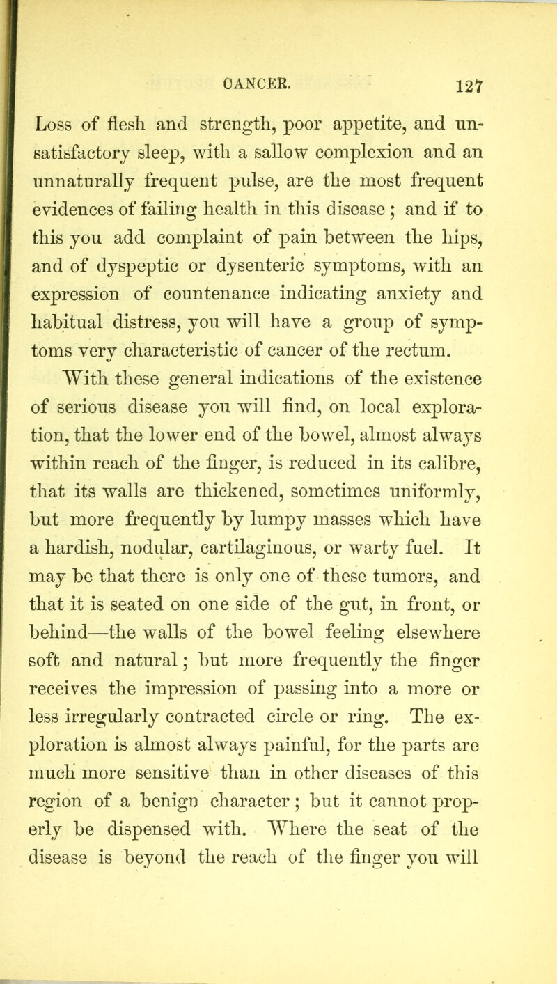 Loss of flesli and strength, poor appetite, and un- satisfactory sleep, with a sallow complexion and an unnaturally frequent pulse, are the most frequent evidences of failing health in this disease ; and if to this you add complaint of pain between the hips, and of dyspeptic or dysenteric symptoms, with an expression of countenance indicating anxiety and habitual distress, you will have a group of symp- toms very characteristic of cancer of the rectum. With these general indications of the existence of serious disease you will find, on local explora- tion, that the lower end of the bowel, almost always within reach of the finger, is reduced in its calibre, that its walls are thickened, sometimes uniformly, but more frequently by lumpy masses which have a hardish, nodular, cartilaginous, or warty fuel. It may be that there is only one of these tumors, and that it is seated on one side of the gut, in front, or behind—the walls of the bowel feeling elsewhere soft and natural; but more frequently the finger receives the impression of passing into a more or less irregularly contracted circle or ring. The ex- ploration is almost always painful, for the parts are much more sensitive than in other diseases of this region of a benign character; but it cannot prop- erly be dispensed with. Where the seat of the disease is beyond the reach of the finger you will