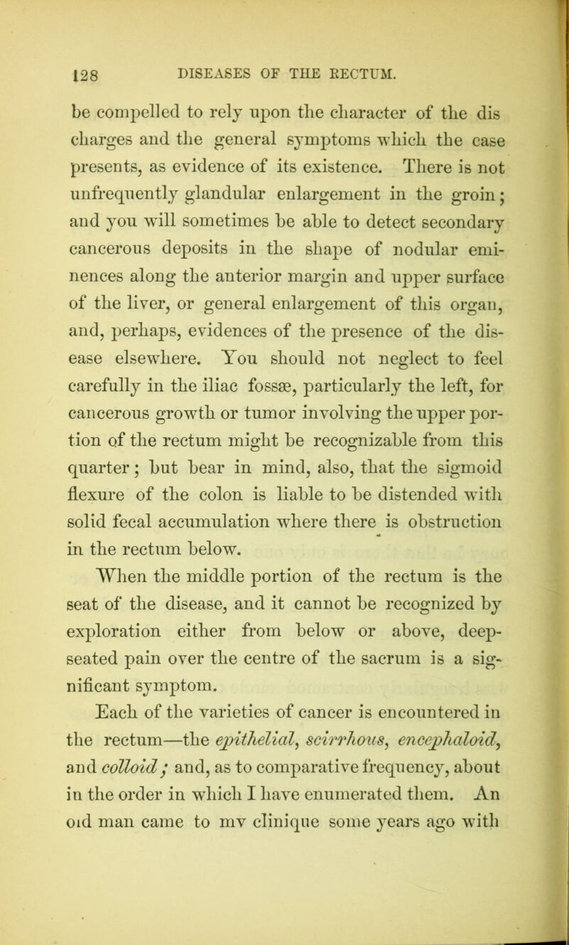 be compelled to rely upon tlie character of the dis charges and the general symptoms which the case presents, as evidence of its existence. There is not unfrequently glandular enlargement in the groin; and you wdll sometimes be able to detect secondary cancerous deposits in the shape of nodular emi- nences along the anterior margin and upper surface of the liver, or general enlargement of this organ, and, perhaps, evidences of the presence of the dis- ease elsewhere. You should not neglect to feel carefully in the iliac fossae, particularly the left, for cancerous growth or tumor involving the upper por- tion of the rectum might be recognizable from this quarter; but bear in mind, also, that the sigmoid flexure of the colon is liable to be distended with solid fecal accumulation where there is obstruction in the rectum below. When the middle portion of the rectum is the seat of the disease, and it cannot be recognized by exploration either from below or above, deep- seated pain over the centre of the sacrum is a sig- nificant symptom. Each of the varieties of cancer is encountered in the rectum—the epithelial, scirrhoiis, encephaloid, and colloid/ and, as to comparative frequency, about in the order in wdricli I have enumerated them. An oid man came to mv clinique some years ago with