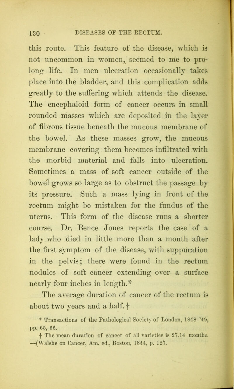 tliis route. This feature of the disease, which is not uncommon in women, seemed to me to pro- long life. In men ulceration occasionally takes place into the bladder, and this complication adds greatly to the suffering which attends the disease. The encephaloid form of cancer occurs in small rounded masses which are deposited in the layer of fibrous tissue beneath the mucous membrane of the bowel. As these masses grow, the mucous membrane covering them becomes infiltrated with the morbid material and falls into ulceration. Sometimes a mass of soft cancer outside of the bowel grows so large as to obstruct the passage by its pressure. Such a mass lying in front of the rectum might be mistaken for the fundus of the uterus. This form of the disease runs a shorter course. Dr. Bence Jones reports the case of a lady who died in little more than a month after the first symptom of the disease, with suppuration in the pelvis; there were found in the rectum nodules of soft cancer extending over a surface nearly four inches in length.* The average duration of cancer of the rectum is about two years and a half, f * Transactions of the Pathological Society of London, 1848->4&, pp. 65, 66. f The mean duration of cancer of all varieties is 27.14 months, —(Walshe on Cancer, Am. ed., Boston, 1844, p. 127.