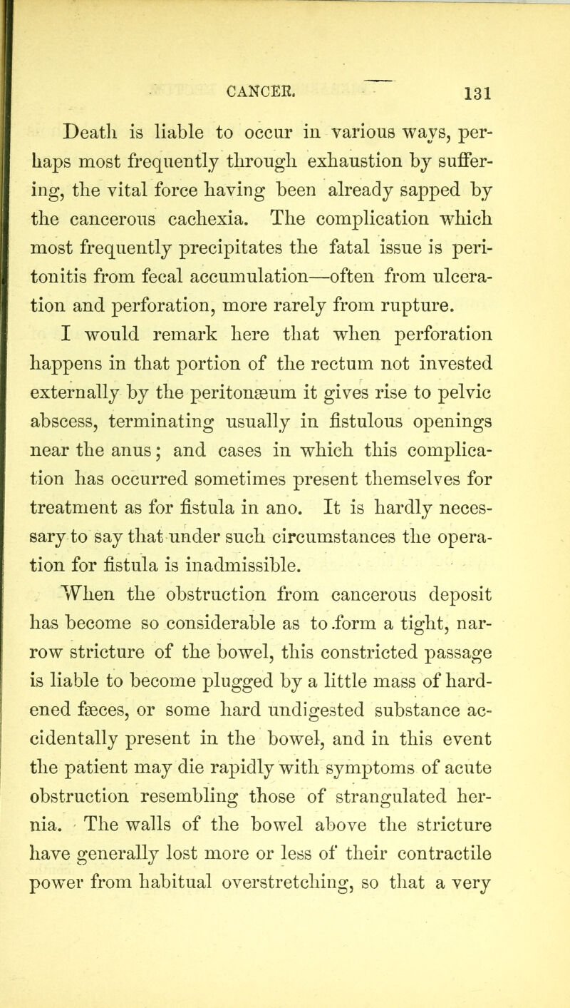 Death is liable to occur in various ways, per- haps most frequently through exhaustion by suffer- ing, the vital force having been already sapped by the cancerous cachexia. The complication which most frequently precipitates the fatal issue is peri- tonitis from fecal accumulation—often from ulcera- tion and perforation, more rarely from rupture. I would remark here that when perforation happens in that portion of the rectum not invested externally by the peritonaeum it gives rise to pelvic abscess, terminating -usually in fistulous openings near the anus; and cases in which this complica- tion has occurred sometimes present themselves for treatment as for fistula in ano. It is hardly neces- sary to say that under such circumstances the opera- tion for fistula is inadmissible. When the obstruction from cancerous deposit has become so considerable as to .form a tight, nar- row stricture of the bowel, this constricted passage is liable to become plugged by a little mass of hard- ened faeces, or some hard undigested substance ac- cidentally present in the bowel, and in this event the patient may die rapidly with symptoms of acute obstruction resembling those of strangulated her- nia. The walls of the bowel above the stricture have generally lost more or less of their contractile power from habitual overstretching, so that a very