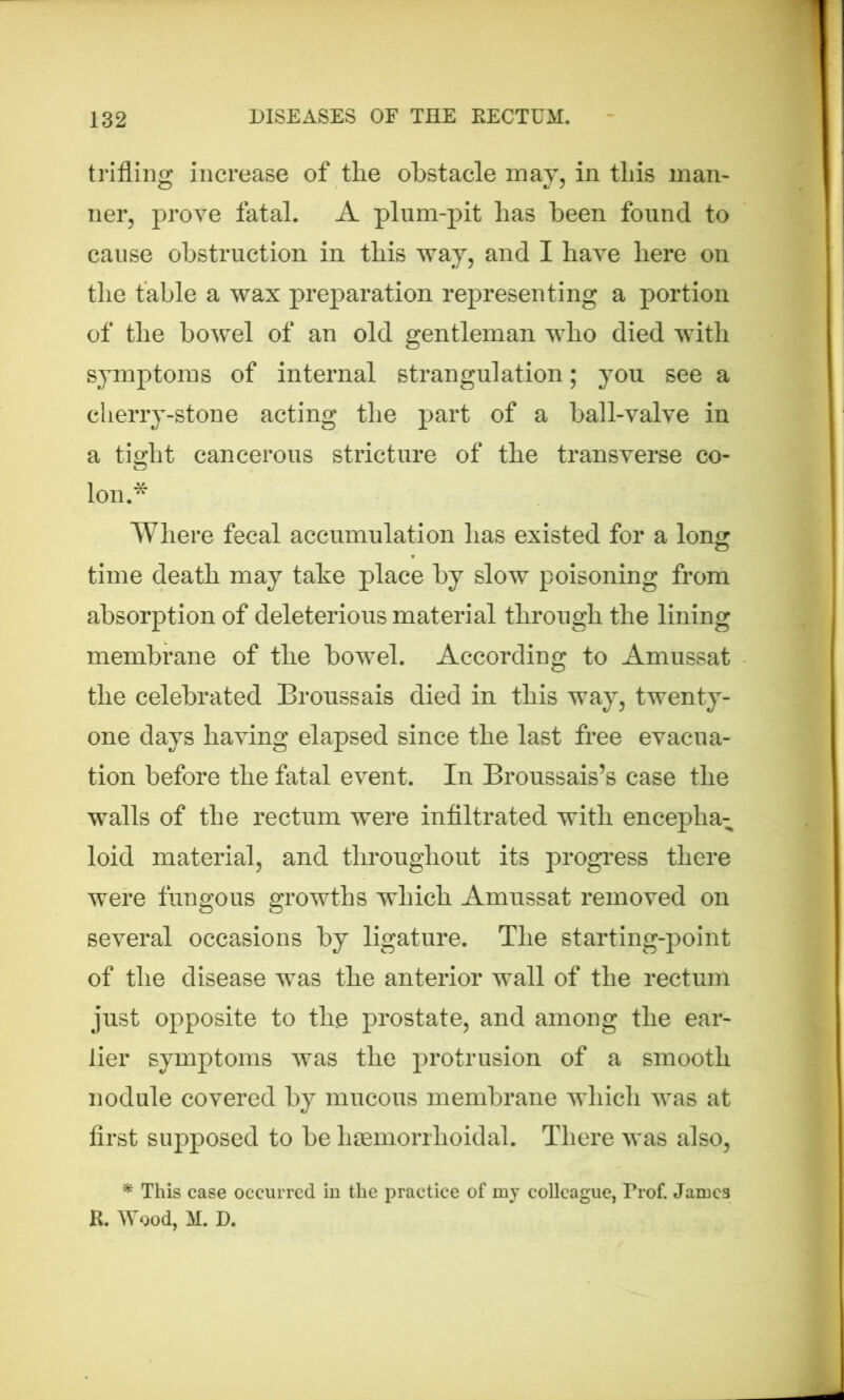trifling increase of the obstacle may, in this man- ner, prove fatal. A plum-pit has been found to cause obstruction in this way, and I have here on the table a wax preparation representing a portion of the bowel of an old gentleman who died with symptoms of internal strangulation; you see a cherry-stone acting the part of a ball-valve in a tight cancerous stricture of the transverse co- lon.* Where fecal accumulation has existed for a long time death may take place by slow poisoning from absorption of deleterious material through the lining membrane of the bowel. According to Amussat the celebrated Broussais died in this way, twenty- one days having elapsed since the last free evacua- tion before the fatal event. In Broussais’s case the walls of the rectum were infiltrated with enceplia- loid material, and throughout its progress there were fungous growths which Amussat removed on several occasions by ligature. The starting-point of the disease was the anterior wall of the rectum just opposite to the prostate, and among the ear- lier symptoms was the protrusion of a smooth nodule covered by mucous membrane which was at first supposed to be hsemorrhoidal. There was also, * This case occurred in the practice of my colleague, Prof. James R. Wood, II. D.