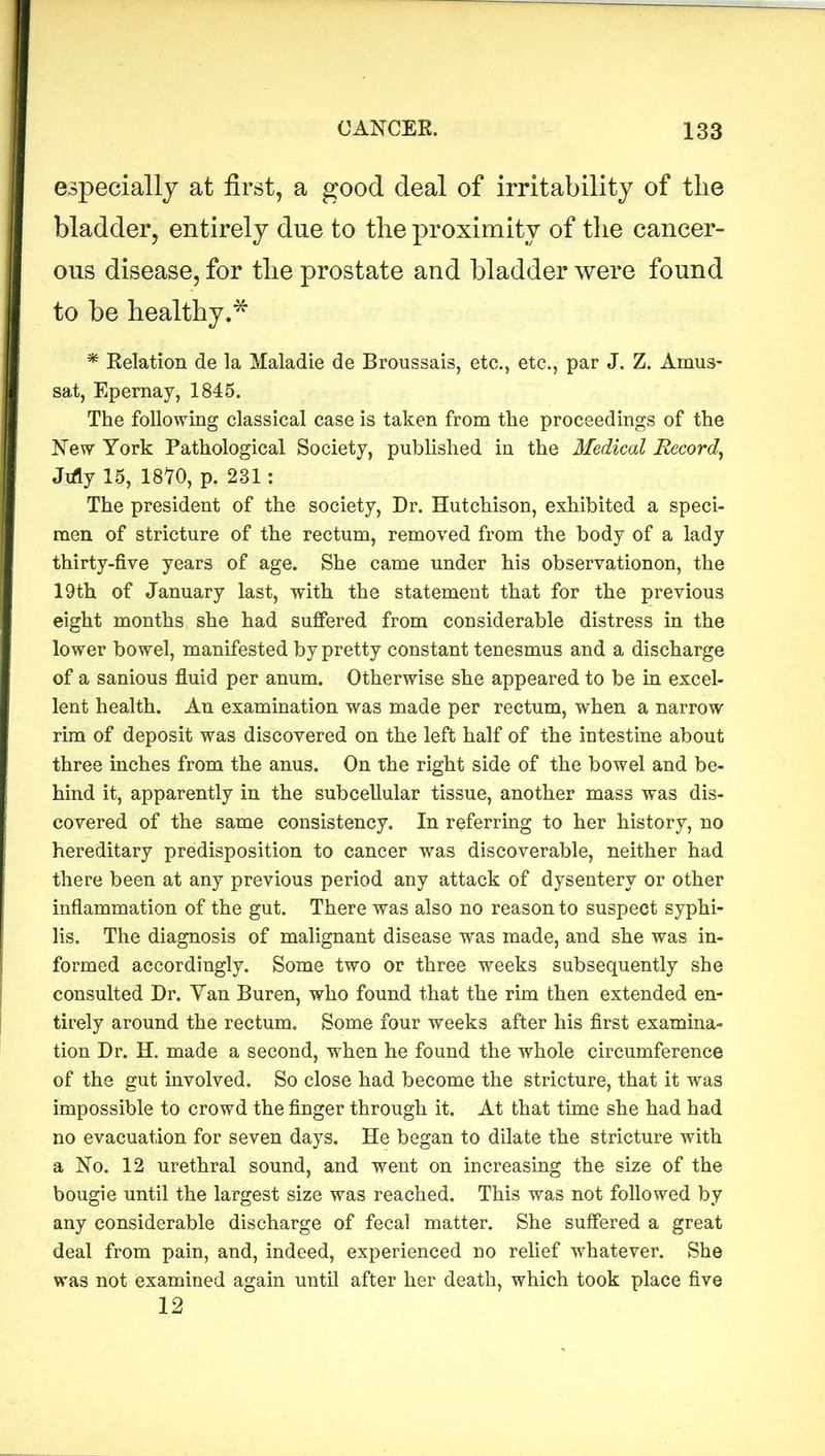 especially at first, a good deal of irritability of the bladder, entirely due to the proximity of the cancer- ous disease, for the prostate and bladder were found to be healthy.* * Relation de la Maladie de Broussais, etc., etc., par J. Z. Arnus- sat, Epernay, 1845. The following classical case is taken from the proceedings of the New York Pathological Society, published in the Medical Record, Jifly 15, 1870, p. 231: The president of the society, Dr. Hutchison, exhibited a speci- men of stricture of the rectum, removed from the body of a lady thirty-five years of age. She came under his observationon, the 19th of January last, with the statement that for the previous eight months she had suffered from considerable distress in the lower bowel, manifested by pretty constant tenesmus and a discharge of a sanious fluid per anum. Otherwise she appeared to be in excel- lent health. An examination was made per rectum, when a narrow rim of deposit was discovered on the left half of the intestine about three inches from the anus. On the right side of the bowel and be- hind it, apparently in the subcellular tissue, another mass was dis- covered of the same consistency. In referring to her history, no hereditary predisposition to cancer was discoverable, neither had there been at any previous period any attack of dysentery or other inflammation of the gut. There was also no reason to suspect syphi- lis. The diagnosis of malignant disease was made, and she was in- formed accordingly. Some two or three weeks subsequently she consulted Hr. Yan Buren, who found that the rim then extended en- tirely around the rectum. Some four weeks after his first examina- tion Dr. H. made a second, when he found the whole circumference of the gut involved. So close had become the stricture, that it was impossible to crowd the finger through it. At that time she had had no evacuation for seven days. He began to dilate the stricture with a No. 12 urethral sound, and went on increasing the size of the bougie until the largest size was reached. This was not followed by any considerable discharge of fecal matter. She suffered a great deal from pain, and, indeed, experienced no relief whatever. She was not examined again until after her death, which took place five 12