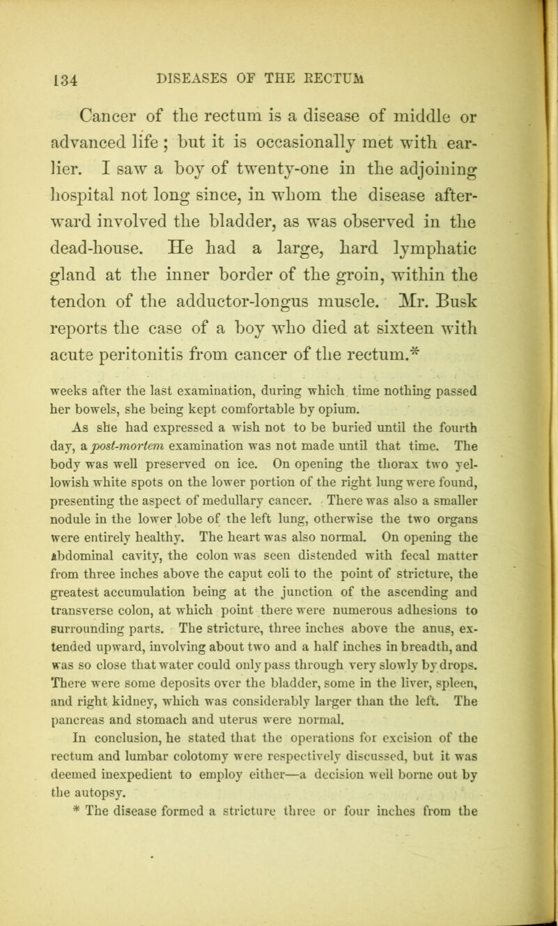 Cancer of the rectum is a disease of middle or advanced life ; but it is occasionally met with ear- lier. I saw a boy of twenty-one in the adjoining hospital not long since, in whom the disease after- ward involved the bladder, as was observed in the dead-house. He had a large, hard lymphatic gland at the inner border of the groin, within the tendon of the adductor-longus muscle. Mr. Busk reports the case of a boy who died at sixteen with acute peritonitis from cancer of the rectum.* weeks after the last examination, during which time nothing passed her bowels, she being kept comfortable by opium. As she had expressed a wish not to be buried until the fourth day, a post-mortem examination was not made until that time. The body was well preserved on ice. On opening the thorax two yel- lowish white spots on the lower portion of the right lung were found, presenting the aspect of medullary cancer. There was also a smaller nodule in the lower lobe of the left lung, otherwise the two organs were entirely healthy. The heart was also normal. On opening the Abdominal cavity, the colon was seen distended with fecal matter from three inches above the caput coli to the point of stricture, the greatest accumulation being at the junction of the ascending and transverse colon, at which point there were numerous adhesions to surrounding parts. The stricture, three inches above the anus, ex- tended upward, involving about two and a half inches in breadth, and was so close that water could only pass through very slowly by drops. There were some deposits over the bladder, some in the liver, spleen, and right kidney, which was considerably larger than the left. The pancreas and stomach and uterus were normal. In conclusion, he stated that the operations for excision of the rectum and lumbar colotomy were respectively discussed, but it was deemed inexpedient to employ either—a decision well borne out by the autopsy. * The disease formed a stricture three or four inches from the