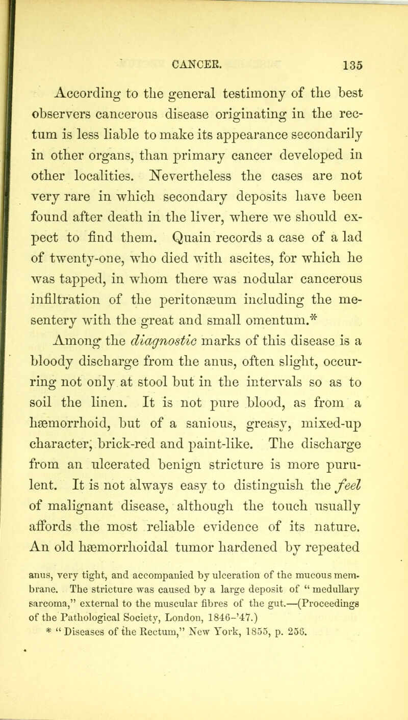 According to the general testimony of the best observers cancerous disease originating in the rec- tum is less liable to make its appearance secondarily in other organs, than primary cancer developed in other localities. Nevertheless the cases are not very rare in which secondary deposits have been found after death in the liver, where we should ex- pect to find them. Quain records a case of a lad of twenty-one, who died with ascites, for which he was tapped, in whom there was nodular cancerous infiltration of the peritonaeum including the me- sentery with the great and small omentum.* Among the diagnostic marks of this disease is a bloody discharge from the anus, often slight, occur- ring not only at stool but in the intervals so as to soil the linen. It is not pure blood, as from a haemorrhoid, but of a sanious, greasy, mixed-up character, brick-red and paint-like. The discharge from, an ulcerated benign stricture is more puru- lent. It is not always easy to distinguish the feel of malignant disease, although the touch usually affords the most reliable evidence of its nature. An old haemorrlioidal tumor hardened by repeated anus, very tight, and accompanied by ulceration of the mucous mem- brane. The stricture was caused by a large deposit of “ medullary sarcoma,” external to the muscular fibres of the gut.—(Proceedings of the Pathological Society, London, 1846-’47.) * “ Diseases of the Rectum,” New York, 1855, p. 258.