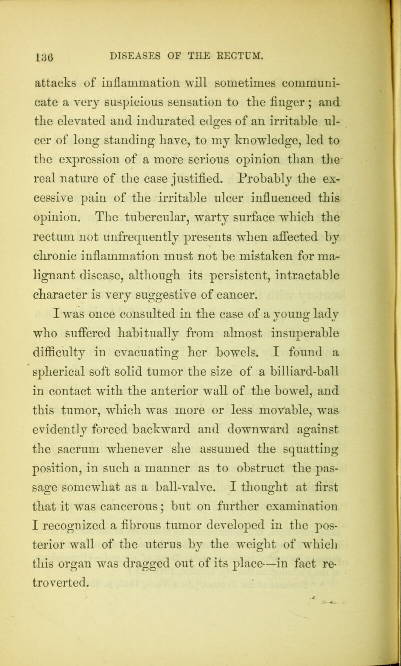 attacks of inflammation will sometimes communi- cate a very suspicious sensation to tlie finger ; and tlie elevated and indurated edges of an irritable ul- cer of long standing have, to my knowledge, led to the expression of a more serious opinion than the real nature of the case justified. Probably the ex- cessive pain of the irritable ulcer influenced this opinion. The tubercular, warty surface which the rectum not unfrequently presents when affected by chronic inflammation must not be mistaken for ma- lignant disease, although its persistent, intractable character is very suggestive of cancer. I was once consulted in the case of a young lady who suffered habitually from almost insuperable difficulty in evacuating her bowels. I found a spherical soft solid tumor the size of a billiard-ball in contact with the anterior wall of the bowel, and this tumor, which was more or less movable, wras evidently forced backward and downward against the sacrum whenever she assumed the squatting position, in such a manner as to obstruct the pas- sage somewhat as a ball-valve. I thought at first that it was cancerous; but on further examination I recognized a fibrous tumor developed in the pos- terior wall of the uterus by the weight of which this organ was dragged out of its place—in fact re- tro verted.