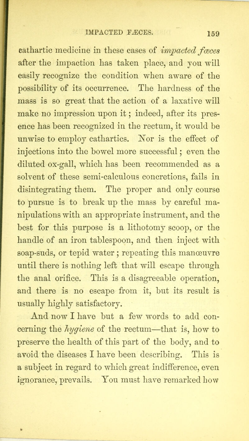 IMPACTED FASCES. cathartic medicine in these cases of impacted faeces after the impaction has taken place, and you will easily recognize the condition wdien aware of the possibility of its occurrence. The hardness of the mass is so great that the action of a laxative will make no impression upon it; indeed, after its pres- ence has been recognized in the rectum, it would be unwise to employ cathartics. Nor is the effect of injections into the bowel more successful; even the diluted ox-gall, which has been recommended as a solvent of these semi-calculous concretions, fails in disintegrating them. The proper and only course to pursue is to break up the mass by careful ma- nipulations with an appropriate instrument, and the best for this purpose is a lithotomy scoop, or the handle of an iron tablespoon, and then inject with soap-suds, or tepid water ; repeating this manoeuvre until there is nothing left that will escape through the anal orifice. This is a disagreeable operation, and there is no escape from it, but its result is usually highly satisfactory. And now I have but a few words to add con- cerning the hygiene of the rectum—that is, how to preserve the health of this part of the body, and to avoid the diseases I have been describing. This is a subject in regard to which great indifference, even ignorance, prevails. You must have remarked how