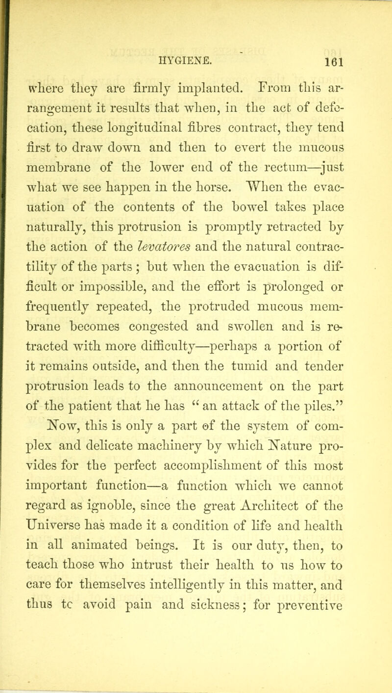 where they are firmly implanted. From this ar- rangement it results that when, in the act of defe- cation, these longitudinal fibres contract, they tend first to draw down and then to evert the mucous membrane of the lower end of the rectum—just what we see happen in the horse. When the evac- uation of the contents of the bowel takes place naturally, this protrusion is promptly retracted by the action of the levatores and the natural contrac- tility of the parts ; but when the evacuation is dif- ficult or impossible, and the effort is prolonged or frequently repeated, the protruded mucous mem- brane becomes congested and swollen and is re- tracted with more difficulty—perhaps a portion of it remains outside, and then the tumid and tender protrusion leads to the announcement on the part of the patient that he has “ an attack of the piles.55 Now, this is only a part of the system of com- plex and delicate machinery by which Nature pro- vides for the perfect accomplishment of this most important function—a function which we cannot regard as ignoble, since the great Architect of the Universe has made it a condition of life and health in all animated beings. It is our duty, then, to teach those who intrust their health to us how to care for themselves intelligently in this matter, and thus tc avoid pain and sickness; for preventive