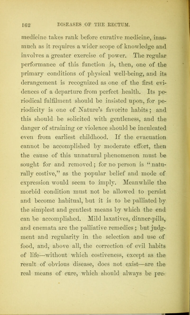 medicine takes rank before curative medicine, inas- much as it requires a wider scope of knowledge and involves a greater exercise of power. The regular performance of this function is, then, one of the primary conditions of physical well-being, and its derangement is recognized as one of the first evi- dences of a departure from perfect health. Its pe- riodical fulfilment should be insisted upon, for pe- riodicity is one of Nature’s favorite habits; and this should be solicited with gentleness, and the danger of straining or violence should be inculcated even from earliest childhood. If the evacuation cannot be accomplished by moderate effort, then the cause of this unnatural phenomenon must be sought for and removed; for no person is “natu- rally costive,55 as the popular belief and mode of expression would seem to imply. Meanwhile the morbid condition must not be allowed to persist and become habitual, but it is to be palliated by the simplest and gentlest means by wdiich the end can be accomplished. Mild laxatives, dinner-pills, and enemata are the palliative remedies ; but judg- ment and regularity in the selection and use of food, and, above all, the correction of evil habits of life—without which costiveness, except as the result of obvious disease, does not exist—are the real means of cure, which should always be pre-