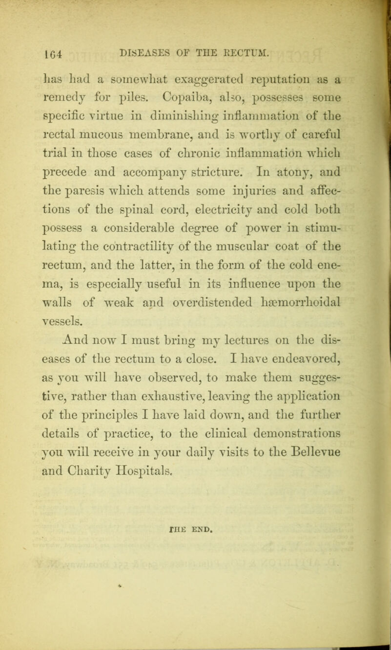 lias had a somewhat exaggerated reputation as a remedy for piles. Copaiba, also, possesses some specific virtue in diminishing inflammation of the rectal mucous membrane, and is worthy of careful trial in those cases of chronic inflammation which precede and accompany stricture. In atony, and the paresis which attends some injuries and affec- tions of the spinal cord, electricity and cold both possess a considerable degree of power in stimu- lating the contractility of the muscular coat of the rectum, and the latter, in the form of the cold ene- ma, is especially useful in its influence upon the walls of weak and overdistended haemorrlioidal vessels. And now I must bring my lectures on the dis- eases of the rectum to a close. I have endeavored, as you will have observed, to make them sugges- tive, rather than exhaustive, leaving the application of the principles I have laid down, and the further details of practice, to the clinical demonstrations you will receive in your daily visits to the Bellevue and Charity Hospitals. rnE end.