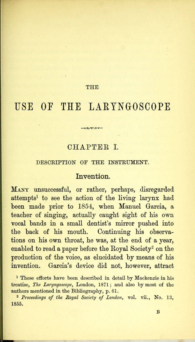 THE USE OF THE LAKYNGOSCOPE CHAPTEE L DESCRIPTION OF THE INSTRUMENT. Invention. Many unsuccessful, or rather, perhaps, disregarded attempts^ to see the action of the living larynx had been made prior to 1854, when Manuel Garcia, a teacher of singing, actually caught sight of his own vocal bands in a small dentist’s mirror pushed into the back of his mouth. Continuing his observa- tions on his own throat, he was, at the end of a year, enabled to read a paper before the Eoyal Society^ on the production of the voice, as elucidated by means of his invention. Garcia’s device did not, however, attract ^ These efforts have been described in detail by Mackenzie in his treatise, The Laryngoscope^ London, 1871; and also by most of the authors mentioned in the Bibliography, p. 61. 2 Proceedings of the Eoyal Society of London^ vol. vii.. No. 13, 1855. B