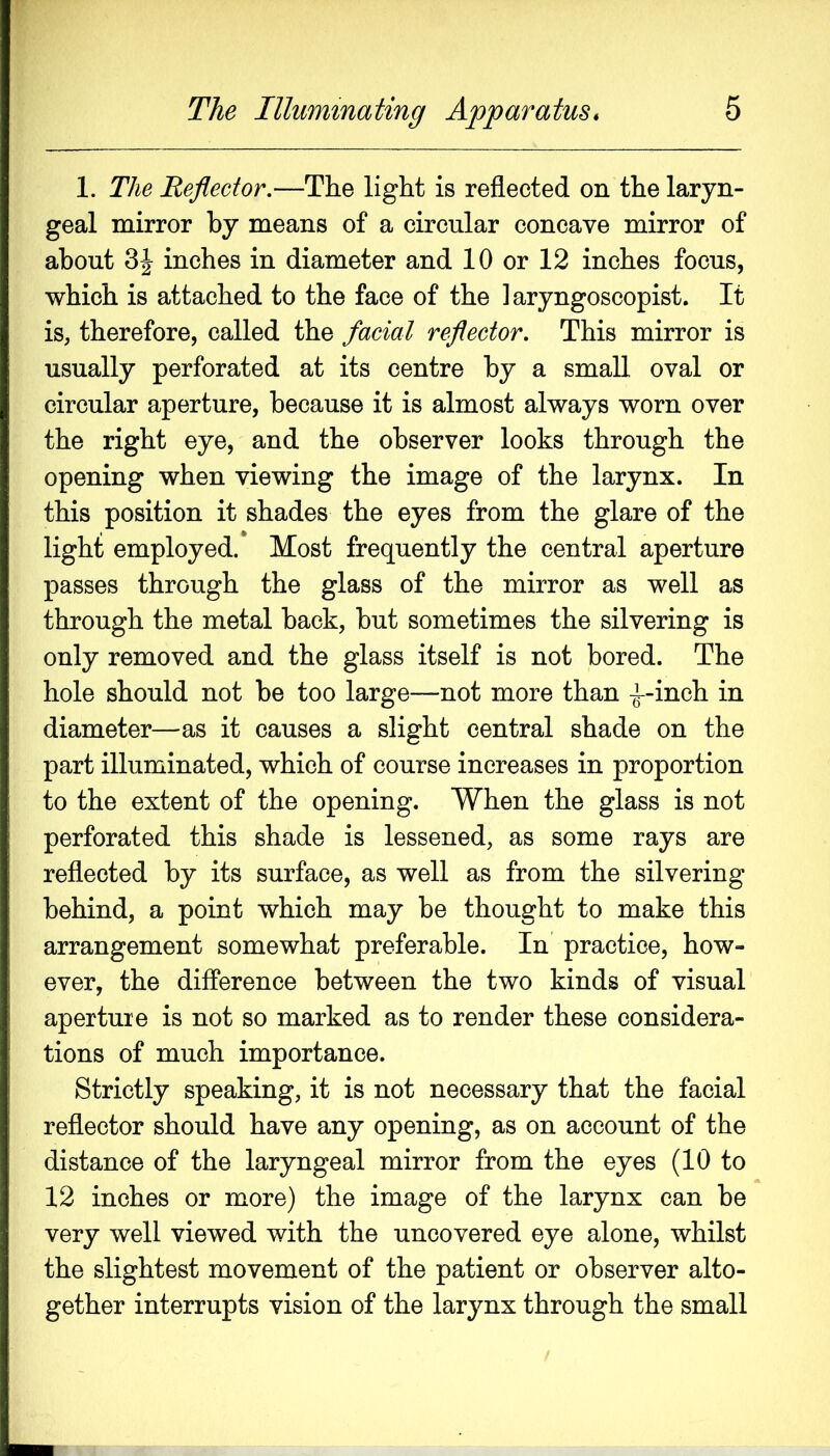 1. The Reflector,—The light is reflected on the laryn- geal mirror by means of a circular concave mirror of about 3| inches in diameter and 10 or 12 inches focus, which is attached to the face of the laryngoscopist. It is, therefore, called the facial reflector. This mirror is usually perforated at its centre by a small oval or circular aperture, because it is almost always worn over the right eye, and the observer looks through the opening when viewing the image of the larynx. In this position it shades the eyes from the glare of the light employed.* Most frequently the central aperture passes through the glass of the mirror as well as through the metal back, but sometimes the silvering is only removed and the glass itself is not bored. The hole should not be too large—not more than ^-inch in diameter—as it causes a slight central shade on the part illuminated, which of course increases in proportion to the extent of the opening. When the glass is not perforated this shade is lessened, as some rays are reflected by its surface, as well as from the silvering behind, a point which may be thought to make this arrangement somewhat preferable. In practice, how- ever, the difference between the two kinds of visual aperture is not so marked as to render these considera- tions of much importance. Strictly speaking, it is not necessary that the facial reflector should have any opening, as on account of the distance of the laryngeal mirror from the eyes (10 to 12 inches or more) the image of the larynx can be very well viewed with the uncovered eye alone, whilst the slightest movement of the patient or observer alto- gether interrupts vision of the larynx through the small