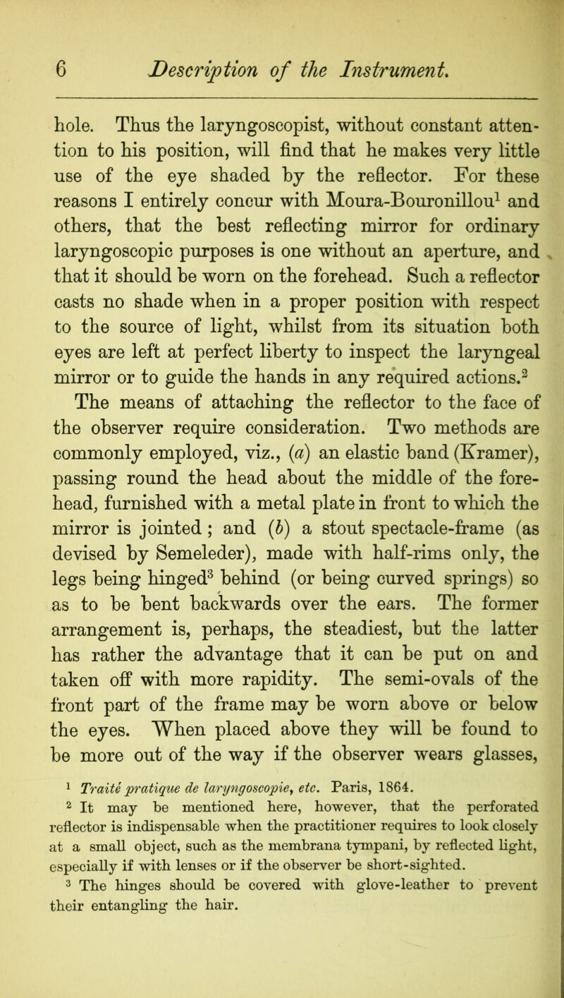 hole. Thus the laryngoscopist, without constant atten- tion to his position, will find that he makes very little use of the eye shaded by the reflector. For these reasons I entirely concur with Moura-Bouronillou^ and others, that the best reflecting mirror for ordinary laryngoscopic purposes is one without an aperture, and that it should be worn on the forehead. Such a reflector casts no shade when in a proper position with respect to the source of light, whilst from its situation both eyes are left at perfect liberty to inspect the laryngeal mirror or to guide the hands in any required actions.^ The means of attaching the reflector to the face of the observer require consideration. Two methods are commonly employed, viz., {a) an elastic hand (Kramer), passing round the head about the middle of the fore- head, furnished with a metal plate in front to which the mirror is jointed; and (i) a stout spectacle-frame (as devised by Semeleder), made with half-rims only, the legs being hinged^ behind (or being curved springs) so as to be bent backwards over the ears. The former arrangement is, perhaps, the steadiest, but the latter has rather the advantage that it can be put on and taken off with more rapidity. The semi-ovals of the front part of the frame may be worn above or below the eyes. When placed above they will be found to be more out of the way if the observer wears glasses, 1 Traite pratique de laryngoscopie^ etc, Paris, 1864. 2 It may be mentioned here, however, that the perforated reflector is indispensable when the practitioner requires to look closely at a small object, such as the membrana tympani, by reflected Hght, especially if with lenses or if the observer be short-sighted. 3 The hinges should be covered with glove-leather to prevent their entangling the hair.