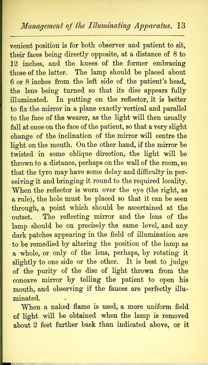 venient position is for both observer and patient to sit, their faces being directly opposite, at a distance of 8 to 12 inches, and the knees of the former embracing those of the latter. The lamp should be placed about 6 or 8 inches from the left side of the patient’s head, the lens being turned so that its disc appears fully illuminated. In putting on the reflector, it is better to flx the mirror in a plane exactly vertical and parallel to the face of the wearer, as the light will then usually fall at once on the face of the patient, so that a very slight change of the inclination of the mirror will centre the light on the mouth. On the other hand, if the mirror be twisted in some oblique direction, the light will be thrown to a distance, perhaps on the wall of the room, so that the tyro may have some delay and difficulty in per- ceiving it and bringing it round to the required locality. When the reflector is worn over the eye (the right, as a rule), the hole must be placed so that it can be seen through, a point which should be ascertained at the outset. The reflecting mirror and the lens of the lamp should be on precisely the same level, and any dark patches appearing in the fleld of illumination are to be remedied by altering the position of the lamp as a whole, or only of the lens, perhaps, by rotating it slightly to one side or the other. It is best to judge of the purity of the disc of light thrown from the concave mirror by telling the patient to open his mouth, and observing if the fauces are perfectly illu- minated. When a naked flame is used, a more uniform fleld of light will be obtained when the lamp is removed about 2 feet further back than indicated above, or it