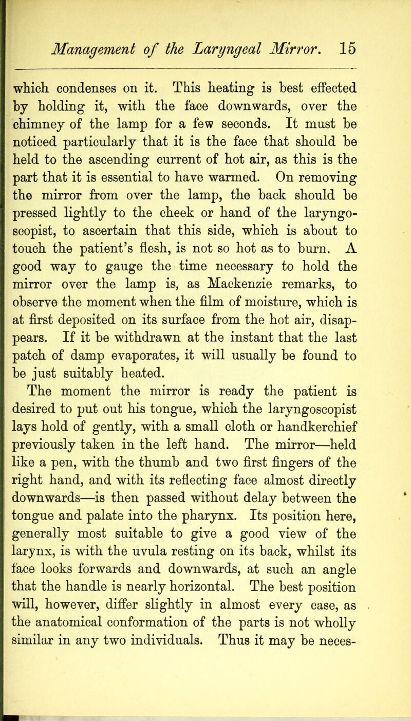 which condenses on it. This heating is best effected by holding it, with the face downwards, over the chimney of the lamp for a few seconds. It must be noticed particularly that it is the face that should be held to the ascending current of hot air, as this is the part that it is essential to have warmed. On removing the mirror from over the lamp, the back should be pressed lightly to the cheek or hand of the laryngo- scopist, to ascertain that this side, which is about to touch the patient’s flesh, is not so hot as to burn. A good way to gauge the time necessary to hold the mirror over the lamp is, as Mackenzie remarks, to observe the moment when the fllm of moisture, which is at flrst deposited on its surface from the hot air, disap- pears. If it be withdrawn at the instant that the last patch of damp evaporates, it will usually be found to be just suitably heated. The moment the mirror is ready the patient is desired to put out his tongue, which the laryngoscopist lays hold of gently, with a small cloth or handkerchief previously taken in the left hand. The mirror—held like a pen, with the thumb and two flrst Angers of the right hand, and with its reflecting face almost directly downwards—is then passed without delay between the tongue and palate into the pharynx. Its position here, generally most suitable to give a good view of the larynx, is with the uvula resting on its back, whilst its face looks forwards and downwards, at such an angle that the handle is nearly horizontal. The best position will, however, differ slightly in almost every case, as the anatomical conformation of the parts is not wholly similar in any two individuals. Thus it may be neces-