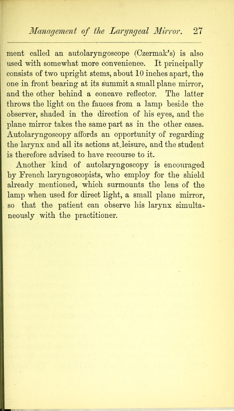 ment called an autolaryngoscope (Ozermak^s) is also used with somewhat more convenience. It principally consists of two upright stems, about 10 inches apart, the one in front bearing at its summit a small plane mirror, and the other behind a concave reflector. The latter throws the light on the fauces from a lamp beside the observer, shaded in the direction of his eyes, and the plane mirror takes the same part as in the other cases. Autolaryngoscopy affords an opportunity of regarding the larynx and all its actions at,leisure, and the student is therefore advised to have recourse to it. Another kind of autolaryngoseopy is encouraged by French laryngoscopists, who employ for the shield already mentioned, which surmounts the lens of the lamp when used for direct light, a small plane mirror, so that the patient can observe his larynx simulta- neously with the practitioner.