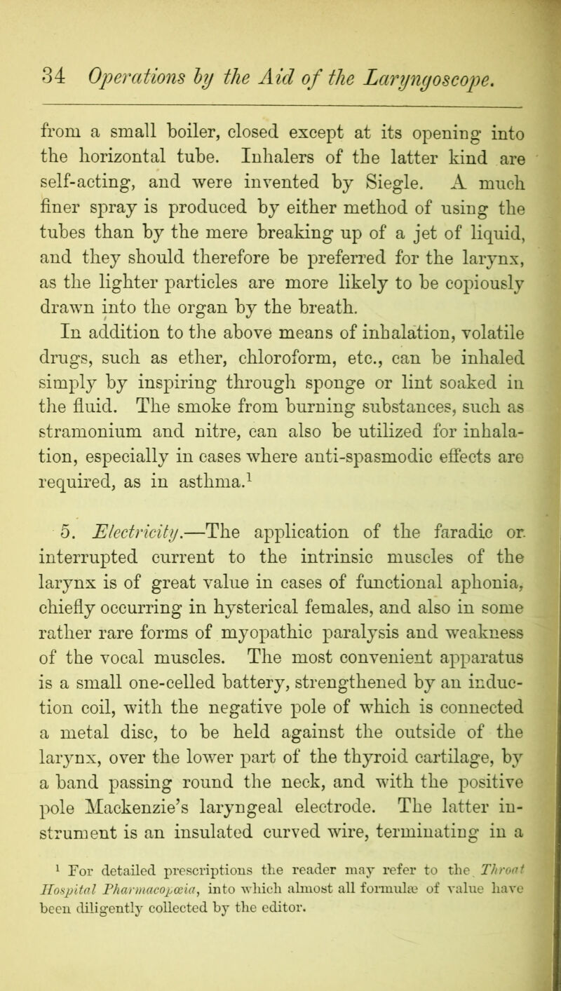 from a small boiler, closed except at its opening into the horizontal tube. Inhalers of the latter kind are self-acting, and were invented by Siegle. A much finer spray is produced by either method of using the tubes than by the mere breaking up of a jet of liquid, and they should therefore be preferred for the larynx, as the lighter particles are more likely to be copiously drawn into the organ by the breath. In addition to the above means of inhalation, volatile drugs, such as ether, chloroform, etc., can be inhaled simply by inspiring through sponge or lint soaked in the fiuid. The smoke from burning substances, such as stramonium and nitre, can also be utilized for inhala- tion, especially in cases where anti-spasmodic effects are required, as in asthma.^ 5. Electricity,—The application of the faradic or. interrupted current to the intrinsic muscles of the larynx is of great value in eases of functional aphonia, chiefly occurring in hysterical females, and also in some rather rare forms of myopathic paralysis and weakness of the vocal muscles. The most convenient apparatus is a small one-celled battery, strengthened by an induc- tion coil, with the negative pole of which is connected a metal disc, to be held against the outside of the laiynx, over the lower part of the thyroid cartilage, by a band passing round the neck, and with the positive pole Mackenzie’s laryngeal electrode. The latter in- strument is an insulated curved wire, terminating in a ^ For detailed prescriptions the reader may refer to the^ Throat Hospital Fharmacopceia, into which almost all formulae of value have been diligent^ collected by the editor.