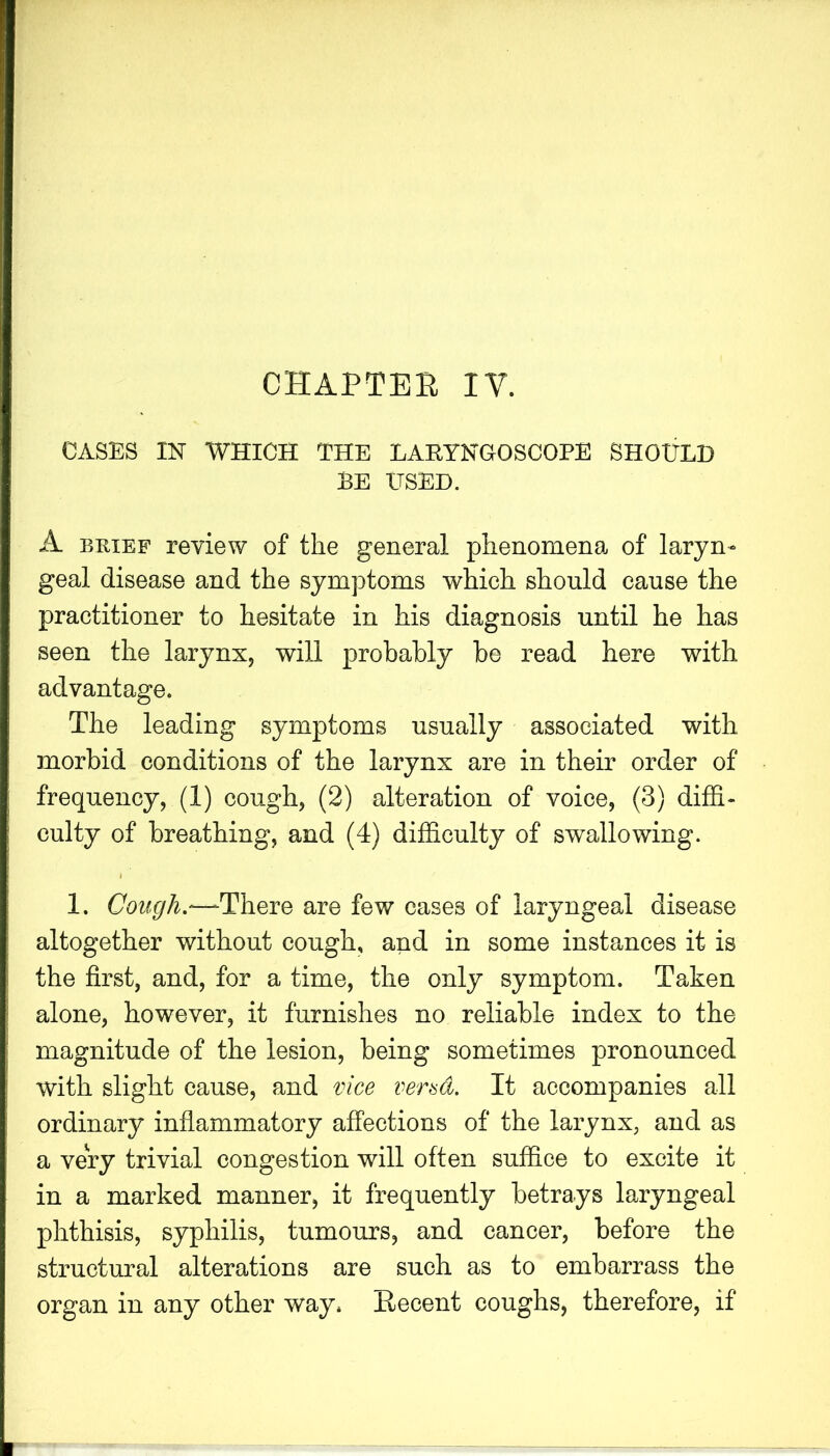 CHAPTEE IV. CASES IN WHICH THE LARYNGOSCOPE SHOULD BE USED. A BRIEF review of the general phenomena of laryn- geal disease and the symptoms which should cause the practitioner to hesitate in his diagnosis until he has seen the larynx, will probably be read here with advantage. The leading symptoms usually associated with morbid conditions of the larynx are in their order of frequency, (1) cough, (2) alteration of voice, (3) difS- culty of breathing, and (4) difficulty of swallowing. 1. Cough.—There are few cases of laryngeal disease altogether without cough, and in some instances it is the first, and, for a time, the only symptom. Taken alone, however, it furnishes no reliable index to the magnitude of the lesion, being sometimes pronounced with slight cause, and vice vend. It accompanies all ordinary inflammatory affections of the larynx, and as a very trivial congestion will often suffice to excite it in a marked manner, it frequently betrays laryngeal phthisis, syphilis, tumours, and cancer, before the structural alterations are such as to embarrass the organ in any other way. Eecent coughs, therefore, if