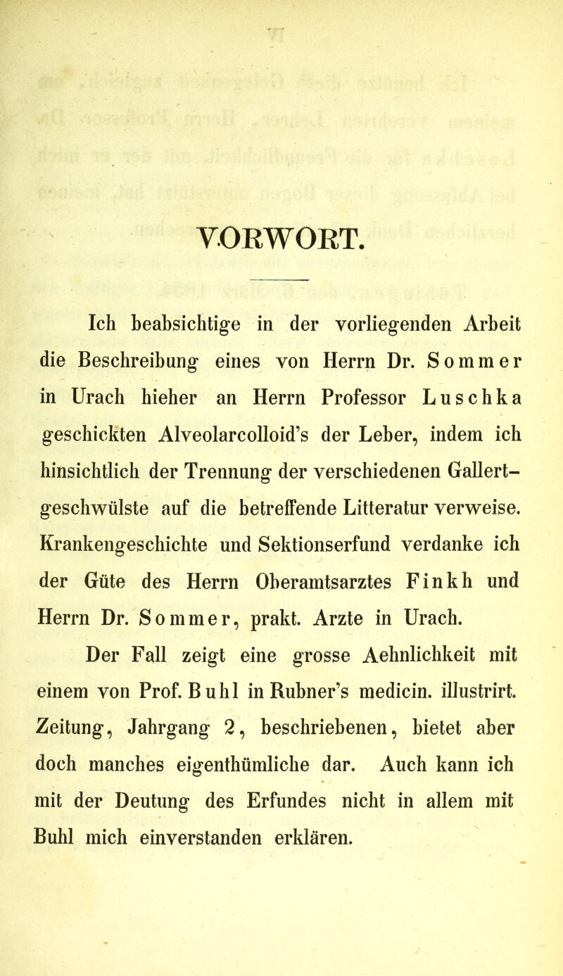 VORWORT. Ich beabsichtige in der vorliegenden Arbeit die Beschreibung eines von Herrn Dr. Sommer in Urach hieher an Herrn Professor Luschka geschickten Alveolarcolloid’s der Leber, indem ich hinsichtlich der Trennung der verschiedenen Gallert- geschwülste auf die betreffende Litteratur verweise. Krankengeschichte und Sektionserfund verdanke ich der Güte des Herrn Oberamtsarztes Finkh und Herrn Dr. Sommer, prakt. Arzte in Urach. Der Fall zeigt eine grosse Aehnlichkeit mit einem von Prof. Buhl in Rubner’s medicin. illustrirt. Zeitung, Jahrgang 2, beschriebenen, bietet aber doch manches eigenthümliche dar. Auch kann ich mit der Deutung des Erfundes nicht in allem mit Buhl mich einverstanden erklären.