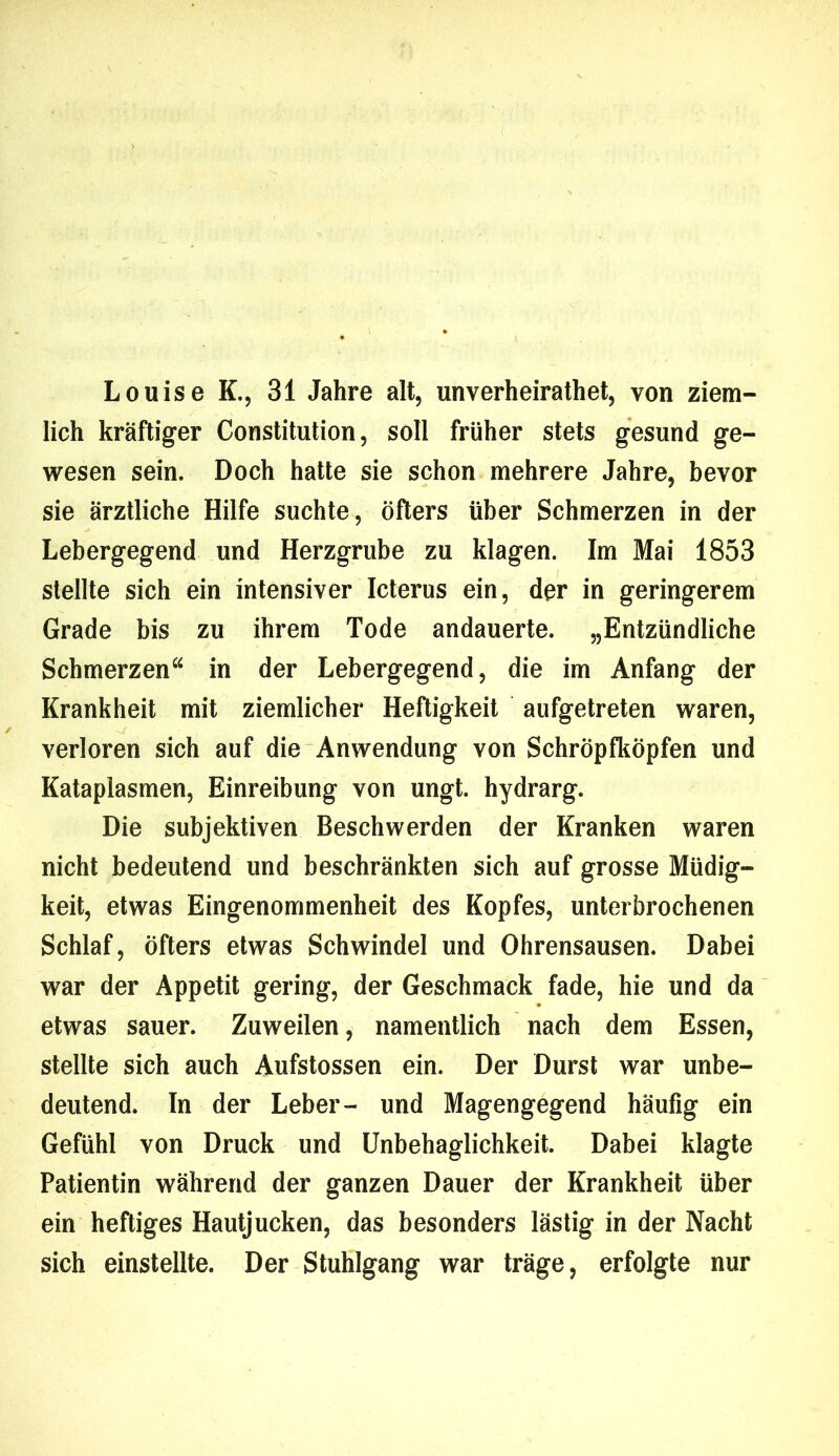 Louise K., 31 Jahre alt, unverheirathet, von ziem- lich kräftiger Constitution, soll früher stets gesund ge- wesen sein. Doch hatte sie schon mehrere Jahre, bevor sie ärztliche Hilfe suchte, öfters über Schmerzen in der Lebergegend und Herzgrube zu klagen. Im Mai 1853 stellte sich ein intensiver Icterus ein, der in geringerem Grade bis zu ihrem Tode andauerte. „Entzündliche Schmerzen“ in der Lebergegend, die im Anfang der Krankheit mit ziemlicher Heftigkeit aufgetreten waren, verloren sich auf die Anwendung von Schröpfköpfen und Kataplasmen, Einreibung von ungt. hydrarg. Die subjektiven Beschwerden der Kranken waren nicht bedeutend und beschränkten sich auf grosse Müdig- keit, etwas Eingenommenheit des Kopfes, unterbrochenen Schlaf, öfters etwas Schwindel und Ohrensausen. Dabei war der Appetit gering, der Geschmack fade, hie und da etwas sauer. Zuweilen, namentlich nach dem Essen, stellte sich auch Aufstossen ein. Der Durst war unbe- deutend. In der Leber- und Magengegend häufig ein Gefühl von Druck und Unbehaglichkeit. Dabei klagte Patientin während der ganzen Dauer der Krankheit über ein heftiges Hautjucken, das besonders lästig in der Nacht sich einstellte. Der Stuhlgang war träge, erfolgte nur