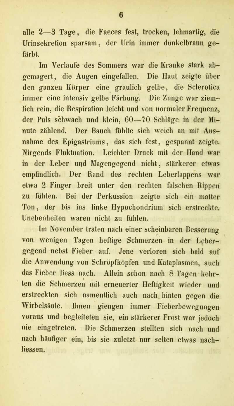 alle 2—3 Tage, die Faeces fest, trocken, lehmartig, die Urinsekretion sparsam, der Urin immer dunkelbrann ge- färbt. Im Verlaufe des Sommers war die Kranke stark ab- gemagert, die Augen eingefallen. Die Haut zeigte über den ganzen Körper eine graulich gelbe, die Sclerotica immer eine intensiv gelbe Färbung. Die Zunge war ziem- lich rein, die Respiration leicht und von normaler Frequenz, der Puls schwach und klein, 60—70 Schläge in der Mi- nute zählend. Der Bauch fühlte sich weich an mit Aus- nahme des Epigastriums, das sich fest, gespannt zeigte. Nirgends Fluktuation. Leichter Druck mit der Hand war in der Leber und Magengegend nicht, stärkerer etwas empfindlich. Der Rand des rechten Leberlappens war etwa 2 Finger breit unter den rechten falschen Rippen zu fühlen. Bei der Perkussion zeigte sich ein matter Ton, der bis ins linke Hypochondrium sich erstreckte. Unebenheiten waren nicht zu fühlen. Im November traten nach einer scheinbaren Besserung von wenigen Tagen heftige Schmerzen in der Leber- gegend nebst Fieber auf. Jene verloren sich bald auf die Anwendung von Schröpfköpfen und Kataplasmen, auch das Fieber liess nach. Allein schon nach 8 Tagen kehr- ten die Schmerzen mit erneuerter Heftigkeit wieder und erstreckten sich namentlich auch nach hinten gegen die Wirbelsäule. Ihnen giengen immer Fieberbewegungen voraus und begleiteten sie, ein stärkerer Frost war jedoch nie eingetreten. Die Schmerzen stellten sich nach und nach häufiger ein, bis sie zuletzt nur selten etwas nach- liessen.