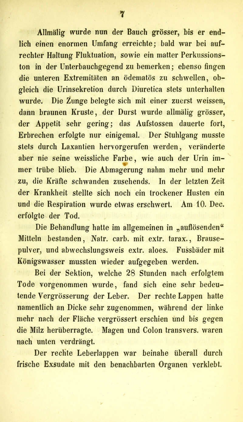 AHmälig wurde nun der Bauch grösser, bis er end- lich einen enormen Umfang erreichte; bald war bei auf- rechter Haltung Fluktuation, sowie ein matter Perkussions- ton in der Unterbauchgegend zu bemerken; ebenso fingen die unteren Extremitäten an ödematös zu schwellen, ob- gleich die Urinsekretion durch Diuretica stets unterhalten wurde. Die Zunge belegte sich mit einer zuerst weissen, dann braunen Kruste, der Durst wurde allmälig grösser, der Appetit sehr gering; das Aufstossen dauerte fort, Erbrechen erfolgte nur einigemal. Der Stuhlgang musste stets durch Laxantien hervorgerufen werden, veränderte aber nie seine weissliche Farbe, wie auch der Urin im- w mer trübe blieb. Die Abmagerung nahm mehr und mehr zu, die Kräfte schwanden zusehends. In der letzten Zeit der Krankheit stellte sich noch ein trockener Husten ein und die Respiration wurde etwas erschwert. Am 10. Dec. erfolgte der Tod. Die Behandlung hatte im allgemeinen in „auflösenden“ Mitteln bestanden, Natr. carb. mit extr. tarax., Brause- pulver, und abwechslungsweis extr. aloes. Fussbäder mit Königswasser mussten wieder aufgegeben werden. Bei der Sektion, welche 28 Stunden nach erfolgtem Tode vorgenommen wurde, fand sich eine sehr bedeu- tende Vergrösserung der Leber. Der rechte Lappen hatte namentlich an Dicke sehr zugenommen, während der linke mehr nach der Fläche vergrössert erschien und bis gegen die Milz herüberragte. Magen und Colon transvers. waren nach unten verdrängt. Der rechte Leberlappen war beinahe überall durch frische Exsudate mit den benachbarten Organen verklebt.