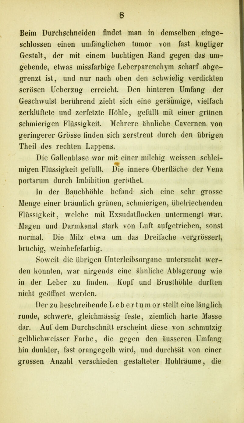 Beim Durchschneiden findet man in demselben einge- schlossen einen umfänglichen tumor von fast kugliger Gestalt, der mit einem buchtigen Rand gegen das um- gebende, etwas missfarbige Leberparenchym scharf abge- grenzt ist, und nur nach oben den schwielig verdickten serösen Ueberzug erreicht. Den hinteren Umfang der Geschwulst berührend zieht sich eine geräumige, vielfach zerklüftete und zerfetzte Höhle, gefüllt mit einer grünen schmierigen Flüssigkeit. Mehrere ähnliche Cavernen von geringerer Grösse finden sich zerstreut durch den übrigen Theil des rechten Lappens. Die Gallenblase war mit einer milchig weissen schlei- migen Flüssigkeit gefüllt. Die innere Oberfläche der Vena portarum durch Imbibition geröthet. In der Bauchhöhle befand sich eine sehr grosse Menge einer bräunlich grünen, schmierigen, übelriechenden Flüssigkeit, welche mit Exsudatflocken untermengt war. Magen und Darmkanal stark von Luft aufgetrieben, sonst normal. Die Milz etwa um das Dreifache vergrössert, brüchig, weinhefefarbig. Soweit die übrigen Unterleibsorgane untersucht wer- den konnten, war nirgends eine ähnliche Ablagerung wie in der Leber zu finden. Kopf und Brusthöhle durften nicht geöffnet werden. Der zu beschreibende Leb er tumor stellt eine länglich runde, schwere, gleichmässig feste, ziemlich harte Masse dar. Auf dem Durchschnitt erscheint diese von schmutzig gelblichweisser Farbe, die gegen den äusseren Umfang hin dunkler, fast orangegelb wird, und durchsät von einer grossen Anzahl verschieden gestalteter Hohlräume, die