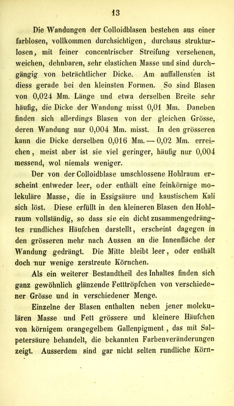 Die Wandungen der Colloidblasen bestehen aus einer farblosen, vollkommen durchsichtigen, durchaus Struktur» losen, mit feiner concentrischer Streifung versehenen, weichen, dehnbaren, sehr elastichen Masse und sind durch- gängig von beträchtlicher Dicke. Am auffallensten ist diess gerade bei den kleinsten Formen. So sind Blasen von 0,024 Mm. Länge und etwa derselben Breite sehr häufig, die Dicke der Wandung misst 0,01 Mm. Daneben finden sich allerdings Blasen von der gleichen Grösse, deren Wandung nur 0,004 Mm. misst. In den grösseren kann die Dicke derselben 0,016 Mm.— 0,02 Mm. errei- chen , meist aber ist sie viel geringer, häufig nur 0,004 messend, wol niemals weniger. Der von der Colloidblase umschlossene Hohlraum er- scheint entweder leer, oder enthält eine feinkörnige mo- lekuläre Masse, die in Essigsäure und kaustischem Kali sich löst. Diese erfüllt in den kleineren Blasen den Hohl- raum vollständig, so dass sie ein dicht zusammengedräng- tes rundliches Häufchen darstellt, erscheint dagegen in den grösseren mehr nach Aussen an die Innenfläche der Wandung gedrängt. Die Mitte bleibt leer, oder enthält doch nur wenige zerstreute Körnchen. Als ein weiterer Bestandtheil des Inhaltes finden sich ganz gewöhnlich glänzende Fetttröpfchen von verschiede- ner Grösse und in verschiedener Menge. Einzelne der Blasen enthalten neben jener moleku- laren Masse und Fett grössere und kleinere Häufchen von körnigem orangegelbem Gallenpigment, das mit Sal- petersäure behandelt, die bekannten Farbenveränderungen zeigt. Ausserdem sind gar nicht selten rundliche Körn-