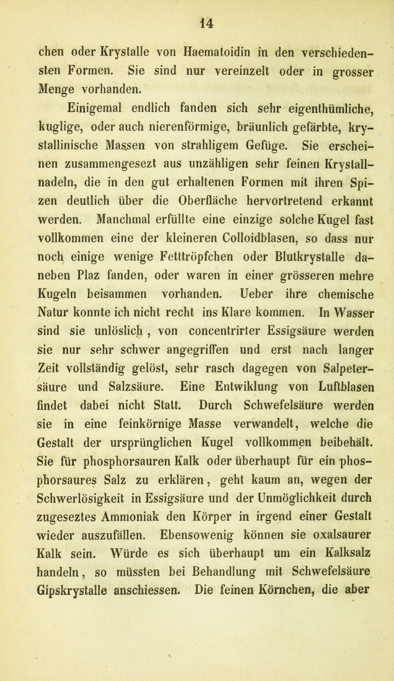 chen oder Krystalle von Haematoidin in den verschieden- sten Formen. Sie sind nur vereinzelt oder in grosser Menge vorhanden. Einigemal endlich fanden sich sehr eigenthümliche, kuglige, oder auch nierenförmige, bräunlich gefärbte, kry- stallinische Massen von strahligem Gefüge. Sie erschei- nen zusammengesezt aus unzähligen sehr feinen Krystall- nadeln, die in den gut erhaltenen Formen mit ihren Spi— zen deutlich über die Oberfläche hervortretend erkannt werden. Manchmal erfüllte eine einzige solche Kugel fast vollkommen eine der kleineren Colloidblasen, so dass nur noch einige wenige Fetltröpfchen oder Blutkrystalle da- neben Plaz fanden, oder waren in einer grösseren mehre Kugeln beisammen vorhanden. Ueber ihre chemische Natur konnte ich nicht recht ins Klare kommen. In Wasser sind sie unlöslich , von concentrirter Essigsäure werden sie nur sehr schwer angegriffen und erst nach langer Zeit vollständig gelöst, sehr rasch dagegen von Salpeter- säure und Salzsäure. Eine Entwiklung von Luftblasen findet dabei nicht Statt. Durch Schwefelsäure werden sie in eine feinkörnige Masse verwandelt, welche die Gestalt der ursprünglichen Kugel vollkommen beibehält. Sie für phosphorsauren Kalk oder überhaupt für ein phos- phorsaures Salz zu erklären, geht kaum an, wegen der Schwerlösigkeit in Essigsäure und der Unmöglichkeit durch zugeseztes Ammoniak den Körper in irgend einer Gestalt wieder auszufällen. Ebensowenig können sie oxalsaurer Kalk sein. Würde es sich überhaupt um ein Kalksalz handeln, so müssten bei Behandlung mit Schwefelsäure Gipskrystalle anschiessen. Die feinen Körnchen, die aber