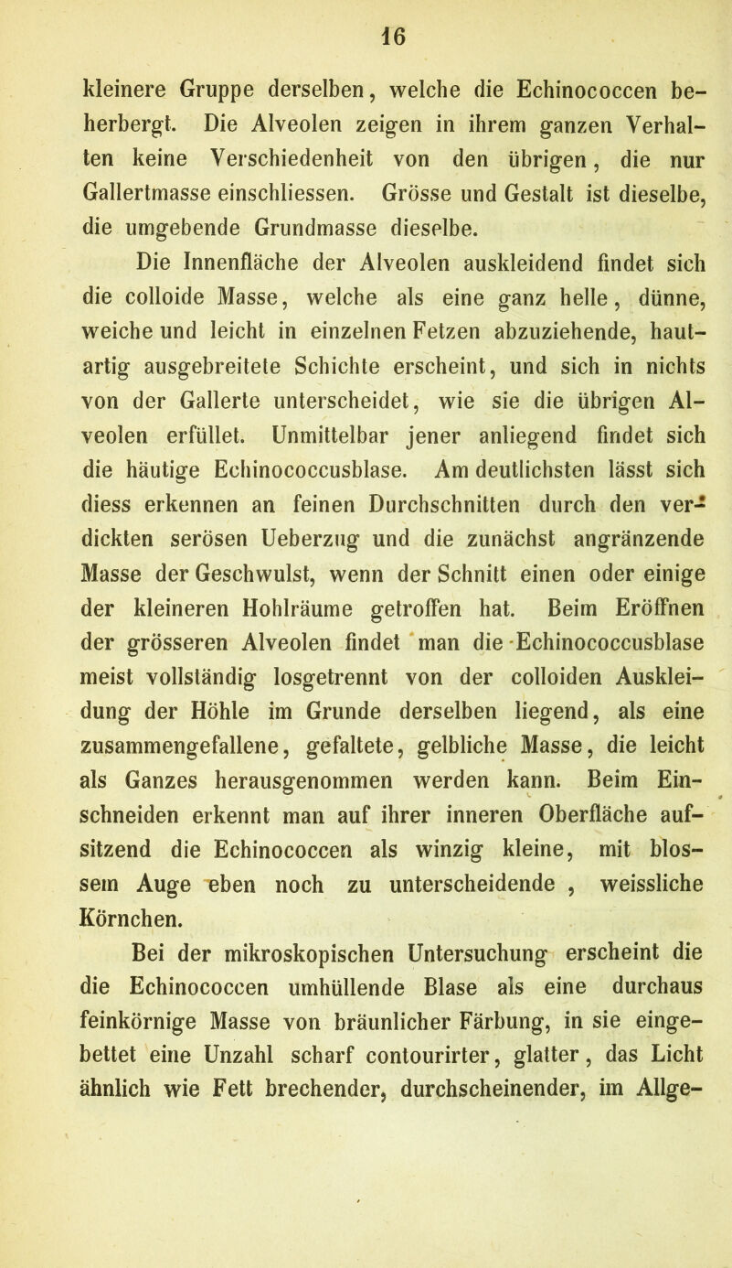 kleinere Gruppe derselben, welche die Echinococcen be- herbergt. Die Alveolen zeigen in ihrem ganzen Verhal- ten keine Verschiedenheit von den übrigen, die nur Gallertmasse einschliessen. Grösse und Gestalt ist dieselbe, die umgebende Grundmasse dieselbe. Die Innenfläche der Alveolen auskleidend findet sich die colloide Masse, welche als eine ganz helle, dünne, weiche und leicht in einzelnen Fetzen abzuziehende, haut- artig ausgebreitete Schichte erscheint, und sich in nichts von der Gallerte unterscheidet, wie sie die übrigen Al- veolen erfüllet. Unmittelbar jener anliegend findet sich die häutige Echinococcusblase. Am deutlichsten lässt sich diess erkennen an feinen Durchschnitten durch den ver- dickten serösen Ueberzug und die zunächst angränzende Masse der Geschwulst, wenn der Schnitt einen oder einige der kleineren Hohlräume getroffen hat. Beim Eröffnen der grösseren Alveolen findet man die -Echinococcusblase meist vollständig losgetrennt von der colloiden Ausklei- dung der Höhle im Grunde derselben liegend, als eine zusammengefallene, gefaltete, gelbliche Masse, die leicht als Ganzes herausgenommen werden kann. Beim Ein- schneiden erkennt man auf ihrer inneren Oberfläche auf- sitzend die Echinococcen als winzig kleine, mit blos- sem Auge eben noch zu unterscheidende , weissliche Körnchen. Bei der mikroskopischen Untersuchung erscheint die die Echinococcen umhüllende Blase als eine durchaus feinkörnige Masse von bräunlicher Färbung, in sie einge- bettet eine Unzahl scharf contourirter, glatter, das Licht ähnlich wie Fett brechender, durchscheinender, im Allge-