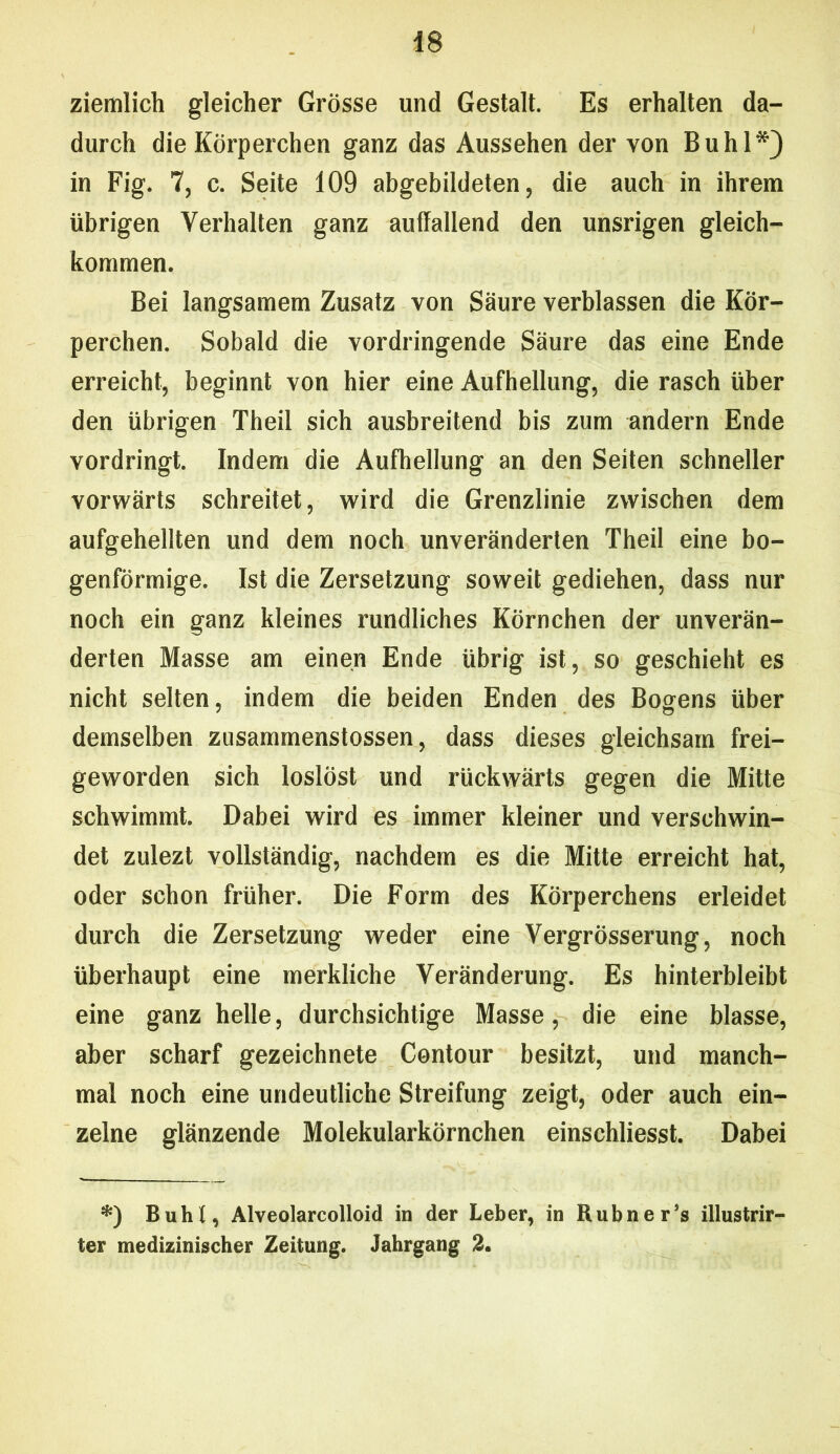 ziemlich gleicher Grösse und Gestalt. Es erhalten da- durch die Körperchen ganz das Aussehen der von Buhl*) in Fig. 7, c. Seite 109 abgebildeten, die auch in ihrem übrigen Verhalten ganz auffallend den unsrigen gleich- kommen. Bei langsamem Zusatz von Säure verblassen die Kör- perchen. Sobald die vordringende Säure das eine Ende erreicht, beginnt von hier eine Aufhellung, die rasch über den übrigen Theil sich ausbreitend bis zum andern Ende vordringt. Indem die Aufhellung an den Seiten schneller vorwärts schreitet, wird die Grenzlinie zwischen dem aufgehellten und dem noch unveränderten Theil eine bo- genförmige. Ist die Zersetzung soweit gediehen, dass nur noch ein ganz kleines rundliches Körnchen der unverän- derten Masse am einen Ende übrig ist, so geschieht es nicht selten, indem die beiden Enden des Bogens über demselben zusammenstossen, dass dieses gleichsam frei- geworden sich loslöst und rückwärts gegen die Mitte schwimmt. Dabei wird es immer kleiner und verschwin- det zulezt vollständig, nachdem es die Mitte erreicht hat, oder schon früher. Die Form des Körperchens erleidet durch die Zersetzung weder eine Vergrösserung, noch überhaupt eine merkliche Veränderung. Es hinterbleibt eine ganz helle, durchsichtige Masse, die eine blasse, aber scharf gezeichnete Contour besitzt, und manch- mal noch eine undeutliche Streifung zeigt, oder auch ein- zelne glänzende Molekularkörnchen einschliesst. Dabei *) Buht, Alveolarcolloid in der Leber, in Rubner’s illustrir- ter medizinischer Zeitung. Jahrgang 2.