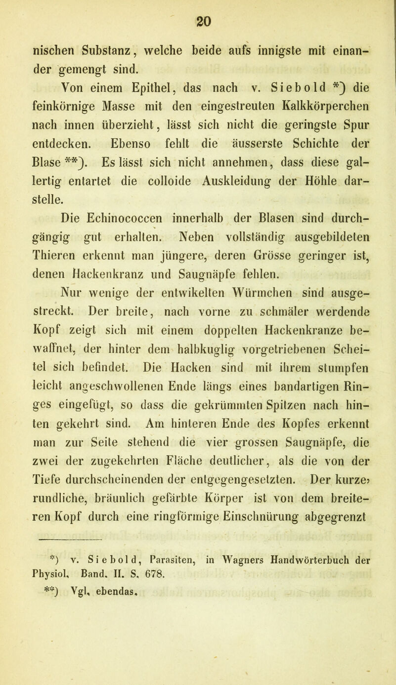 nischen Substanz, welche beide aufs innigste mit einan- der gemengt sind. Von einem Epithel, das nach v. Siebold *) die feinkörnige Masse mit den eingestreuten Kalkkörperchen nach innen überzieht, lässt sich nicht die geringste Spur entdecken. Ebenso fehlt die äusserste Schichte der Blase**). Es lässt sich nicht annehmen, dass diese gal- lertig entartet die colloide Auskleidung der Höhle dar- stelle. Die Echinococcen innerhalb der Blasen sind durch- gängig gut erhallen. Neben vollständig ausgebildeten Thieren erkennt man jüngere, deren Grösse geringer ist, denen Hackenkranz und Saugnäpfe fehlen. Nur wenige der entwikelten Würmchen sind ausge- streckt. Der breite, nach vorne zu schmäler werdende Kopf zeigt sich mit einem doppelten Hackenkranze be- waffnet, der hinter dem halbkuglig vorgetriebenen Schei- tel sich befindet. Die Hacken sind mit ihrem stumpfen leicht angeschwollenen Ende längs eines bandartigen Rin- ges eingefügt, so dass die gekrümmten Spitzen nach hin- ten gekehrt sind. Am hinteren Ende des Kopfes erkennt man zur Seite stehend die vier grossen Saugnäpfe, die zwei der zugekehrten Fläche deutlicher, als die von der Tiefe durchscheinenden der entgegengesetzten. Der kurze; rundliche, bräunlich gefärbte Körper ist von dem breite- ren Kopf durch eine ringförmige Einschnürung abgegrenzt *) v. Siebold, Parasiten, in Wagners Handwörterbuch der Physiol, Band. II. S, 678. **) Vgl, ebendas.