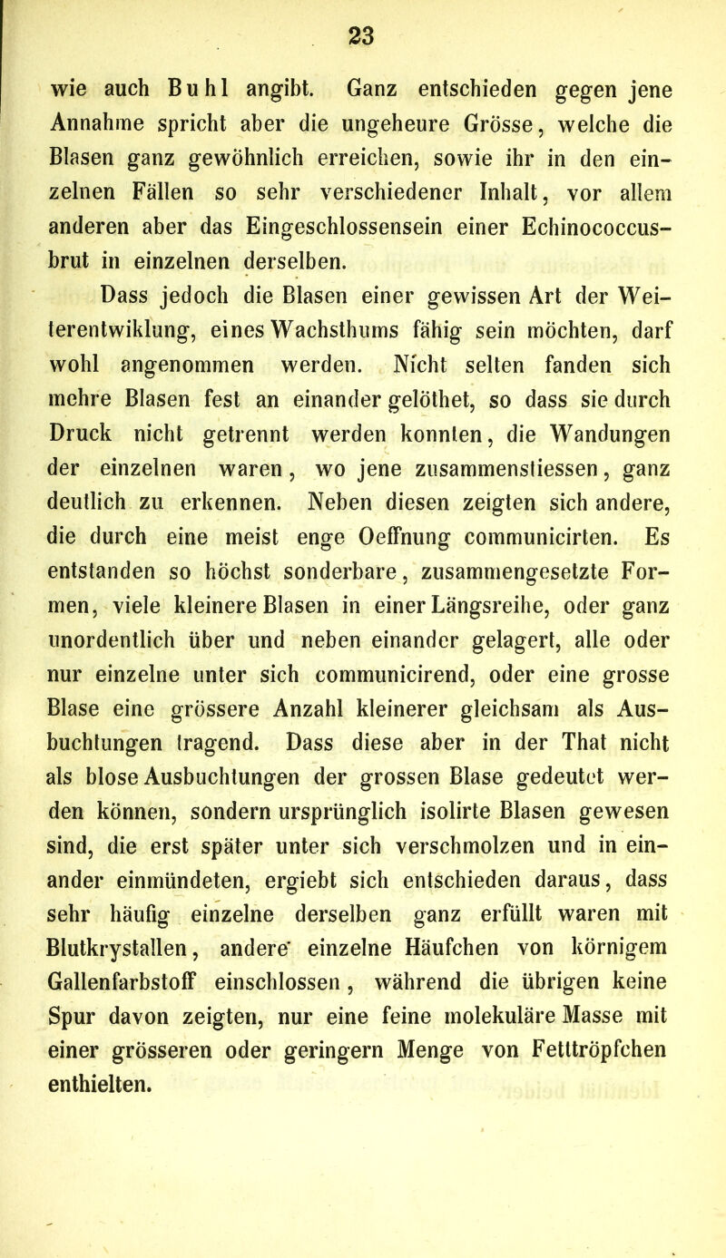 wie auch Buhl angibt. Ganz entschieden gegen jene Annahme spricht aber die ungeheure Grösse, welche die Blasen ganz gewöhnlich erreichen, sowie ihr in den ein- zelnen Fallen so sehr verschiedener Inhalt, vor allem anderen aber das Eingeschlossensein einer Echinococcus- brut in einzelnen derselben. Dass jedoch die Blasen einer gewissen Art der Wei- terentwiklung, eines Wachsthums fähig sein möchten, darf wohl angenommen werden. Nicht selten fanden sich mehre Blasen fest an einander gelöthet, so dass sie durch Druck nicht getrennt werden konnten, die Wandungen der einzelnen waren , wo jene zusammenstiessen, ganz deutlich zu erkennen. Neben diesen zeigten sich andere, die durch eine meist enge OefFnung communicirten. Es entstanden so höchst sonderbare, zusammengesetzte For- men, viele kleinere Blasen in einer Längsreihe, oder ganz unordentlich über und neben einander gelagert, alle oder nur einzelne unter sich communicirend, oder eine grosse Blase eine grössere Anzahl kleinerer gleichsam als Aus- buchtungen Iragend. Dass diese aber in der That nicht als blose Ausbuchtungen der grossen Blase gedeutet wer- den können, sondern ursprünglich isolirte Blasen gewesen sind, die erst später unter sich verschmolzen und in ein- ander einmündeten, ergiebt sich entschieden daraus, dass sehr häufig einzelne derselben ganz erfüllt waren mit Blutkrystallen, andere' einzelne Häufchen von körnigem Gallenfarbstoff einschlossen , während die übrigen keine Spur davon zeigten, nur eine feine molekuläre Masse mit einer grösseren oder geringem Menge von Fetttröpfchen enthielten.