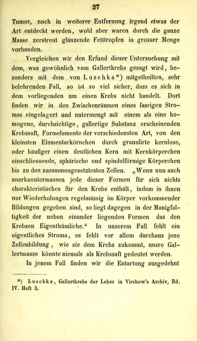 Tumor, noch in weiterer Entfernung irgend etwas der Art entdeckt werden, wohl aber waren durch die ganze Masse zerstreut glänzende Fetttropfen in grosser Menge vorhanden. Vergleichen wir den Erfund dieser Untersuchung mit dem, was gewöhnlich vom Gallertkrebs gesagt wird, be- sonders mit dem von Luschka*} mitgetheilten, sehr belehrenden Fall, so ist so viel sicher, dass es sich in dem vorliegenden um einen Krebs nicht handelt. Dort finden wir in den Zwischenräumen eines fasrigen Stro- mas eingelagert und untermengt mit einem als eine ho- mogene, durchsichtige, gallertige Substanz erscheinenden Krebssaft, Formelemente der verschiedensten Art, von den kleinsten Elementarkörnchen durch granulirte kernlose, oder häufiger einen deutlichen Kern mit Kernkörperchen einschliessende, sphärische und spindelförmige Körperchen bis zu den zusammengesetztesten Zellen. „Wenn nun auch anerkanntermassen jede dieser Formen für sich nichts charakteristisches für den Krebs enthält, indem in ihnen nur Wiederholungen regelmässig im Körper vorkommender Bildungen gegeben sind, so liegt dagegen in der Manigfal- tigkeit der neben einander liegenden Formen das den Krebsen Eigentümliche.“ In unserem Fall fehlt ein eigentliches Stroma, es fehlt vor allem durchaus jene Zellenbildung, wie sie dem Krebs zukommt, unsre Gal- lertmasse könnte niemals als Krebssaft gedeutet werden. In jenem Fall finden wir die Entartung ausgedehnt *) Luschka, Gallertkrebs der Leber in Virchow’s Archiv, Bd. IV. Heft 3.