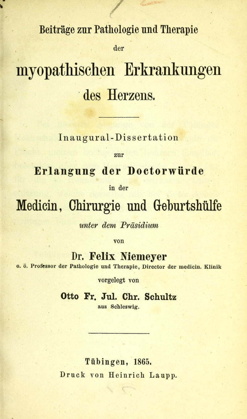 / Beiträge zur Pathologie und Therapie der myopathischen Erkrankungen des Herzens. Inaugur al-Dissertation zur Erlangung der Doctorwürde in der Medicin, Chirurgie und Greburtshülfe unter dem Präsidium von Dr. Felix Niemeyer o. ö. Professor der Pathologie und Therapie, Director der medicin. Klinik vorgelegt von Otto Fr. Jul. Chr. Schultz aus Schleswig. Tübingen, 1865. Druck von Heinrich Laupp.